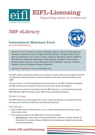 EIFL-Licensing
                                       Expanding access to e-resources




IMF eLibrary

International Monetary Fund
www.eiﬂ.net/imf-elibrary


   Eligible countries Albania, Armenia, Azerbaijan, Belarus, Bosnia and Herzegovina,
   Botswana, Cambodia, Cameroon, Egypt, Estonia, Ethiopia, Georgia, Ghana, Kenya,
   Kosovo, Krygyzstan, Laos, Latvia, Lesotho, Lithuania, Macedonia, Malawi, Maldives,
   Mali, Moldova, Mongolia, Mozambique, Nepal, Nigeria, Palestine, Poland, Russia,
   Senegal, Serbia, Slovenia, Sudan, Swaziland, Syria, Tajikistan, Tanzania, Thailand,
   Uganda, Ukraine, Uzbekistan, Zambia, Zimbabwe

   End date of agreement Until 31 December 2014


The IMF eLibrary provides powerful and convenient online access to the complete collection
of authoritative global economic content published by the International Monetary Fund
(IMF).

With more than 11,000 text publications and full access to the IMF’s statistical databases,
the IMF eLibrary is an important resource for economic study and analysis.

Institutions can choose to subscribe to the full IMF eLibrary, or to the following subsets:
IMF Statistics, IMF Periodicals, and/or IMF Books and Analytical Papers.

Subject coverage
The IMF eLibrary provides support for a wide range of disciplines including Economics,
Econometrics, Business, Politics and International Relations.

Key features
 The full IMF eLibrary offers access to over 11,000 text publications and more than 1
   million data series
 The following subsets of the IMF eLibrary are also available:
      IMF Statistics - International Financial Statistics, Direction of Trade, Balance of
         Payments, Government Finance Statistics online databases, Statistical yearbooks,
         manuals and guides



www.eiﬂ.net/licensing
 
