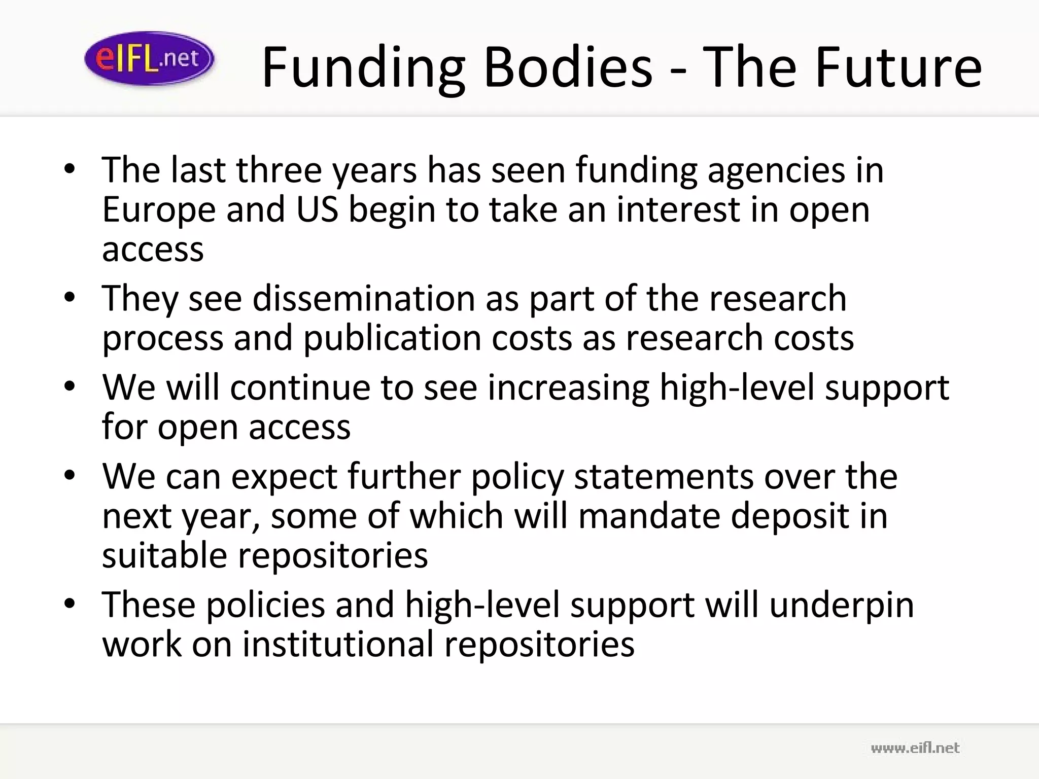 Funding Bodies - The Future The last three years has seen funding agencies in Europe and US begin to take an interest in open access They see dissemination as part of the research process and publication costs as research costs We will continue to see increasing high-level support for open access We can expect further policy statements over the next year, some of which will mandate deposit in suitable repositories These policies and high-level support will underpin work on institutional repositories  