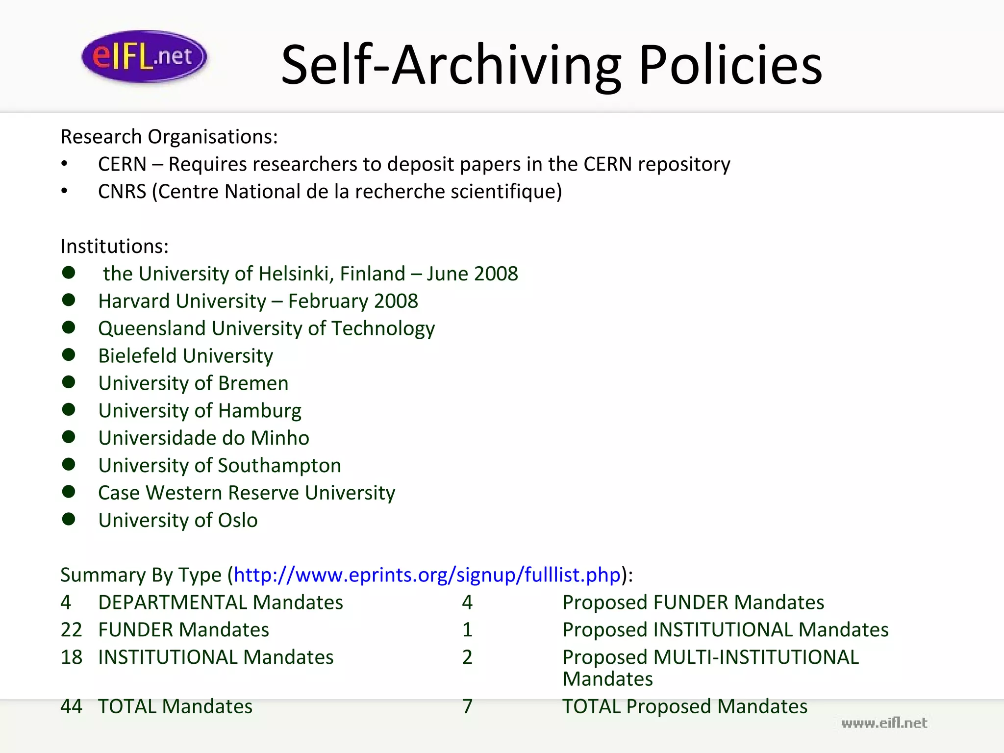 Self-Archiving Policies Research Organisations:  CERN – Requires researchers to deposit papers in the CERN repository CNRS (Centre National de la recherche scientifique) Institutions:  the University of Helsinki, Finland – June 2008 Harvard University – February 2008 Queensland University of Technology Bielefeld University University of Bremen University of Hamburg  Universidade do Minho University of Southampton Case Western Reserve University  University of Oslo Summary By Type ( http://www.eprints.org/signup/fulllist.php ):  4 DEPARTMENTAL Mandates 4 Proposed FUNDER Mandates 22 FUNDER Mandates 1 Proposed INSTITUTIONAL Mandates 18 INSTITUTIONAL Mandates 2 Proposed MULTI-INSTITUTIONAL  Mandates 44 TOTAL Mandates 7 TOTAL Proposed Mandates 