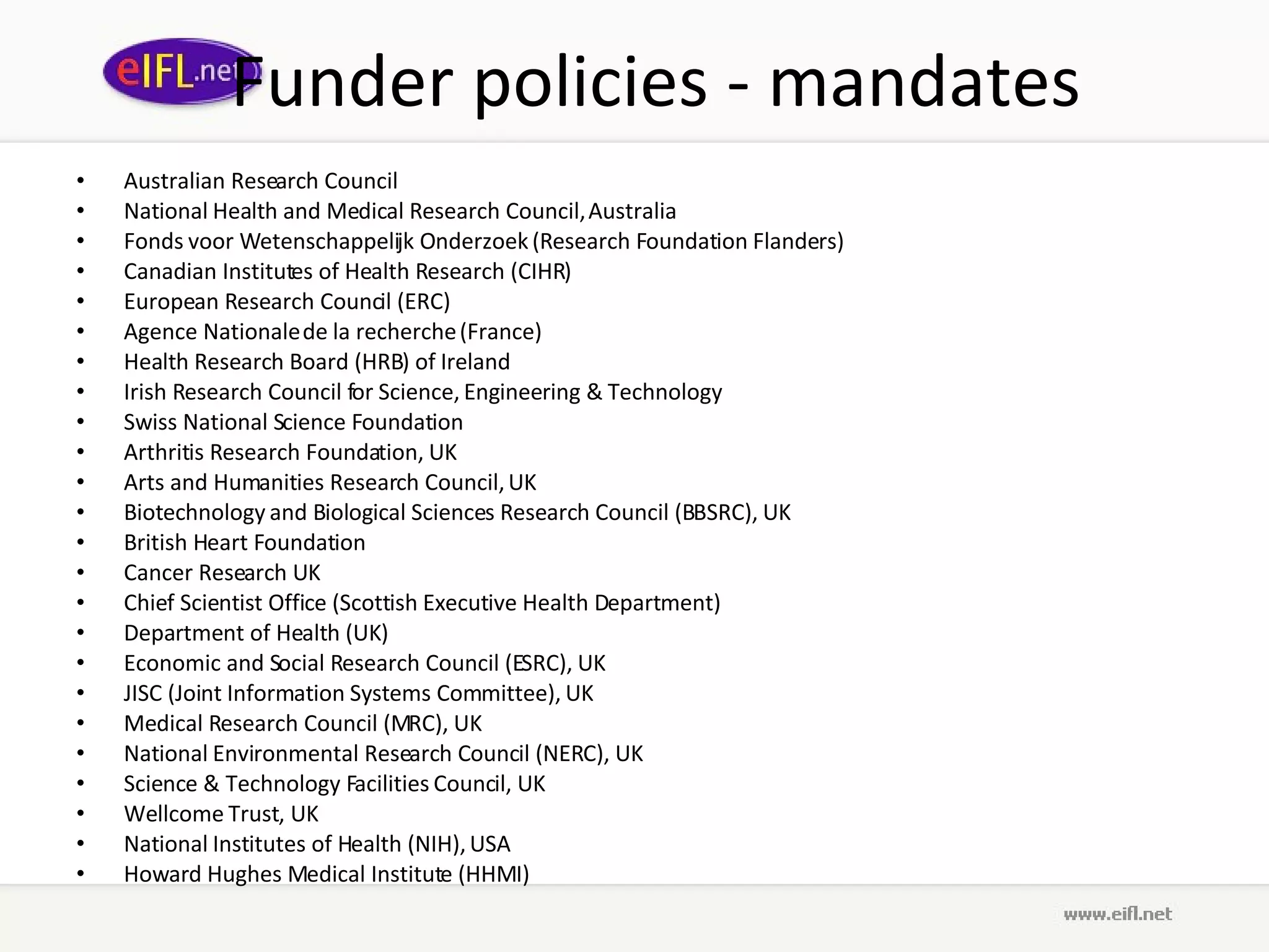 Funder policies - mandates Australian Research Council National Health and Medical Research Council, Australia Fonds voor Wetenschappelijk Onderzoek (Research Foundation Flanders) Canadian Institutes of Health Research (CIHR) European Research Council (ERC) Agence Nationale de la recherche (France) Health Research Board (HRB) of Ireland Irish Research Council for Science, Engineering & Technology Swiss National Science Foundation Arthritis Research Foundation, UK Arts and Humanities Research Council, UK Biotechnology and Biological Sciences Research Council (BBSRC), UK British Heart Foundation Cancer Research UK Chief Scientist Office (Scottish Executive Health Department) Department of Health (UK) Economic and Social Research Council (ESRC), UK JISC (Joint Information Systems Committee), UK Medical Research Council (MRC), UK National Environmental Research Council (NERC), UK Science & Technology Facilities Council, UK Wellcome Trust, UK National Institutes of Health (NIH), USA Howard Hughes Medical Institute (HHMI) 