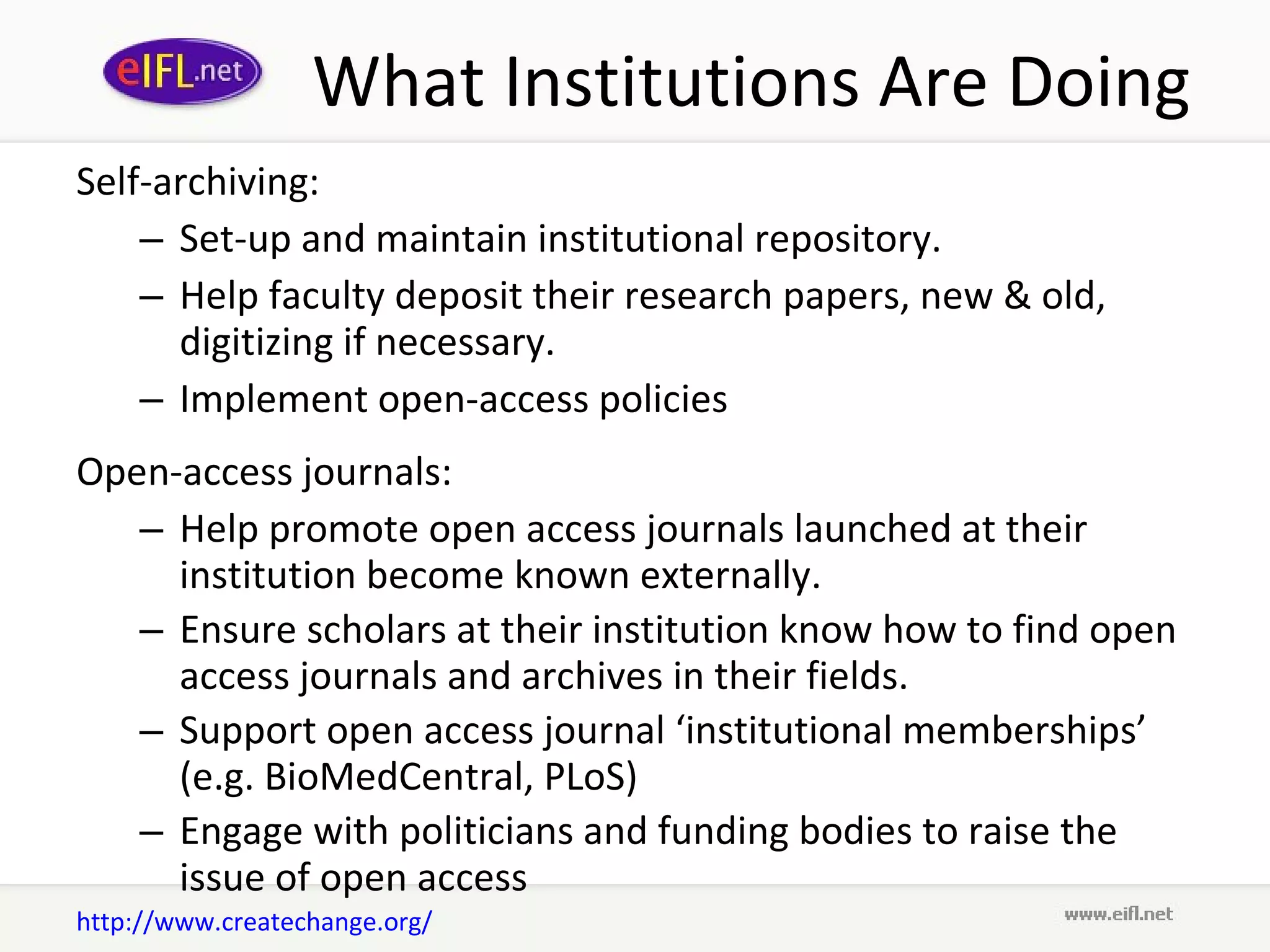 What Institutions Are Doing Self-archiving: Set-up and maintain institutional repository.  Help faculty deposit their research papers, new & old, digitizing if necessary.  Implement open-access policies Open-access journals: Help promote open access journals launched at their institution become known externally.  Ensure scholars at their institution know how to find open access journals and archives in their fields.  Support open access journal ‘institutional memberships’ (e.g. BioMedCentral, PLoS) Engage with politicians and funding bodies to raise the issue of open access http://www.createchange.org/ 