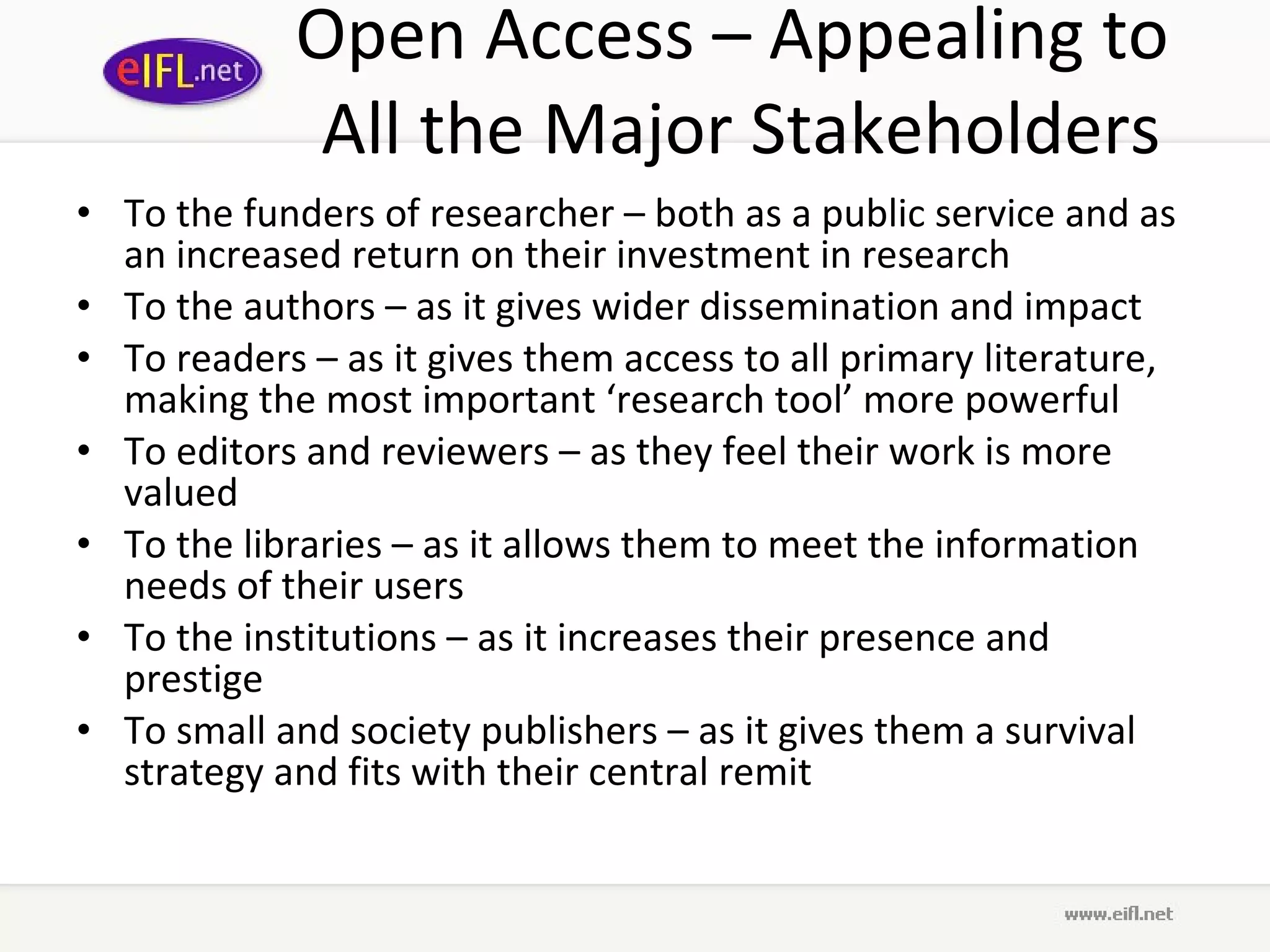 Open Access – Appealing to  All the Major Stakeholders To the funders of researcher – both as a public service and as an increased return on their investment in research To the authors – as it gives wider dissemination and impact To readers – as it gives them access to all primary literature, making the most important ‘research tool’ more powerful To editors and reviewers – as they feel their work is more valued To the libraries – as it allows them to meet the information needs of their users To the institutions – as it increases their presence and prestige To small and society publishers – as it gives them a survival strategy and fits with their central remit 