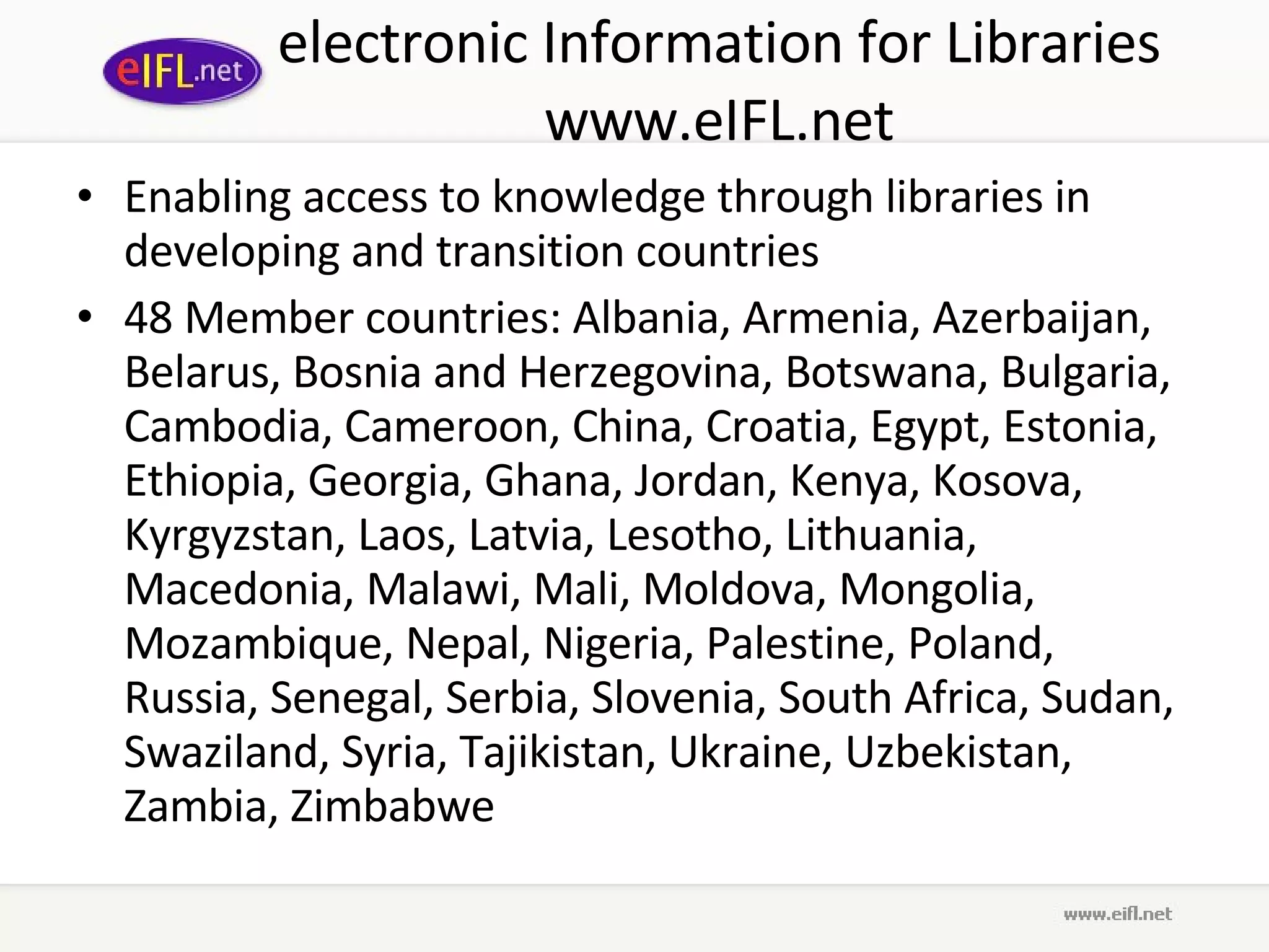 electronic Information for Libraries www.eIFL.net Enabling access to knowledge through libraries in developing and transition countries 48 Member countries: Albania, Armenia, Azerbaijan, Belarus, Bosnia and Herzegovina, Botswana, Bulgaria, Cambodia, Cameroon, China, Croatia, Egypt, Estonia, Ethiopia, Georgia, Ghana, Jordan, Kenya, Kosova, Kyrgyzstan, Laos, Latvia, Lesotho, Lithuania, Macedonia, Malawi, Mali, Moldova, Mongolia, Mozambique, Nepal, Nigeria, Palestine, Poland, Russia, Senegal, Serbia, Slovenia, South Africa, Sudan, Swaziland, Syria, Tajikistan, Ukraine, Uzbekistan, Zambia, Zimbabwe 