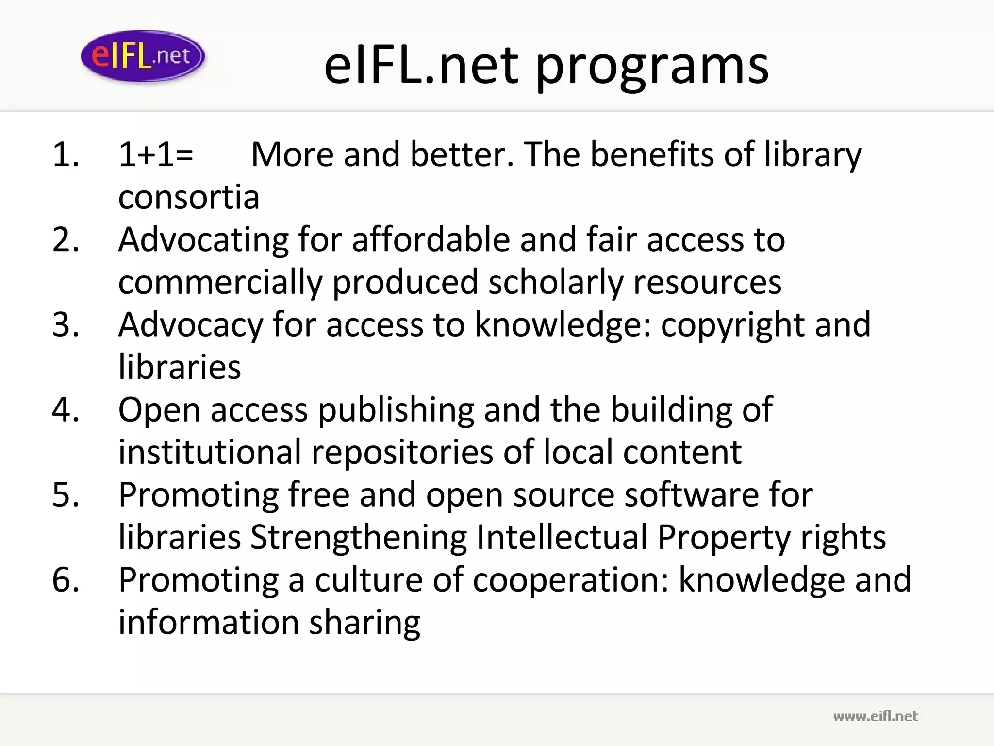 eIFL.net programs 1+1= More and better. The benefits of library consortia Advocating for affordable and fair access to commercially produced scholarly resources   Advocacy for access to knowledge: copyright and libraries   Open access publishing and the building of institutional repositories of local content  Promoting free and open source software for libraries   Strengthening Intellectual Property rights Promoting a culture of cooperation: knowledge and information sharing   