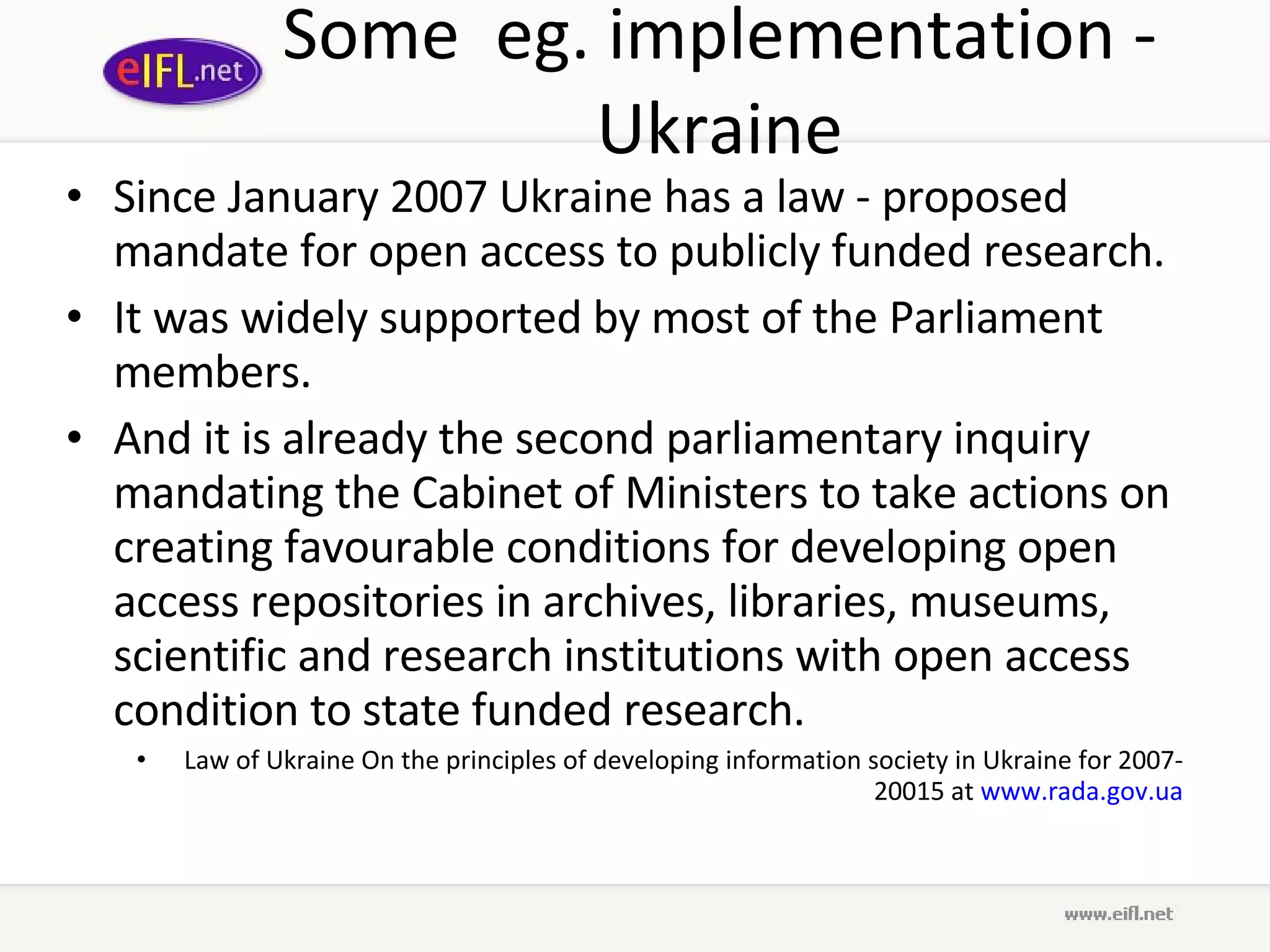 Some  eg. implementation - Ukraine Since January 2007 Ukraine has a law - proposed mandate for open access to publicly funded research.  It was widely supported by most of the Parliament members.  And it is already the second parliamentary inquiry mandating the Cabinet of Ministers to take actions on creating favourable conditions for developing open access repositories in archives, libraries, museums, scientific and research institutions with open access condition to state funded research.  Law of Ukraine On the principles of developing information society in Ukraine for 2007-20015 at  www.rada.gov.ua 