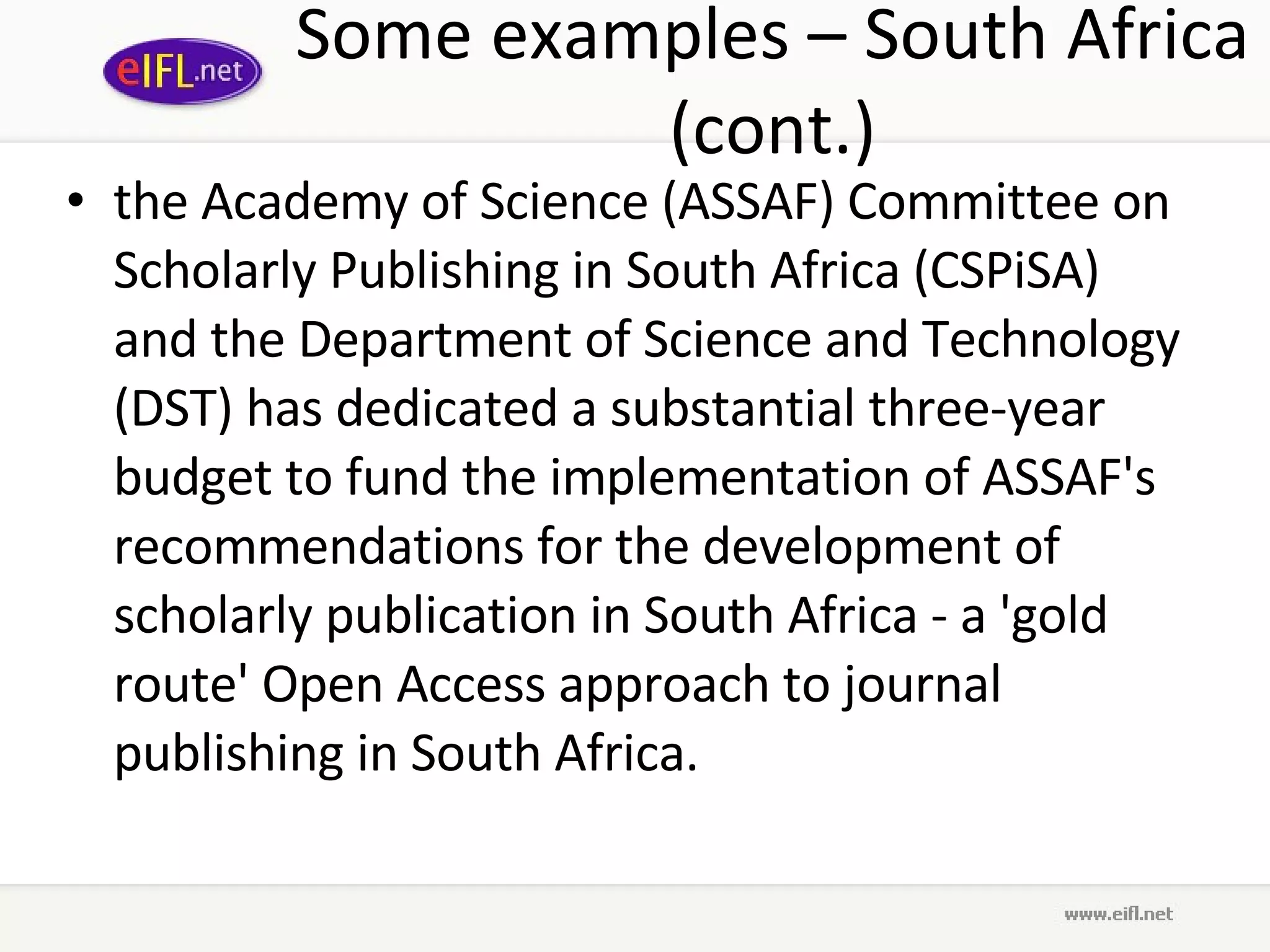 Some examples – South Africa (cont.) the Academy of Science (ASSAF) Committee on Scholarly Publishing in South Africa (CSPiSA) and the Department of Science and Technology (DST) has dedicated a substantial three-year budget to fund the implementation of ASSAF's recommendations for the development of scholarly publication in South Africa - a 'gold route' Open Access approach to journal publishing in South Africa.  