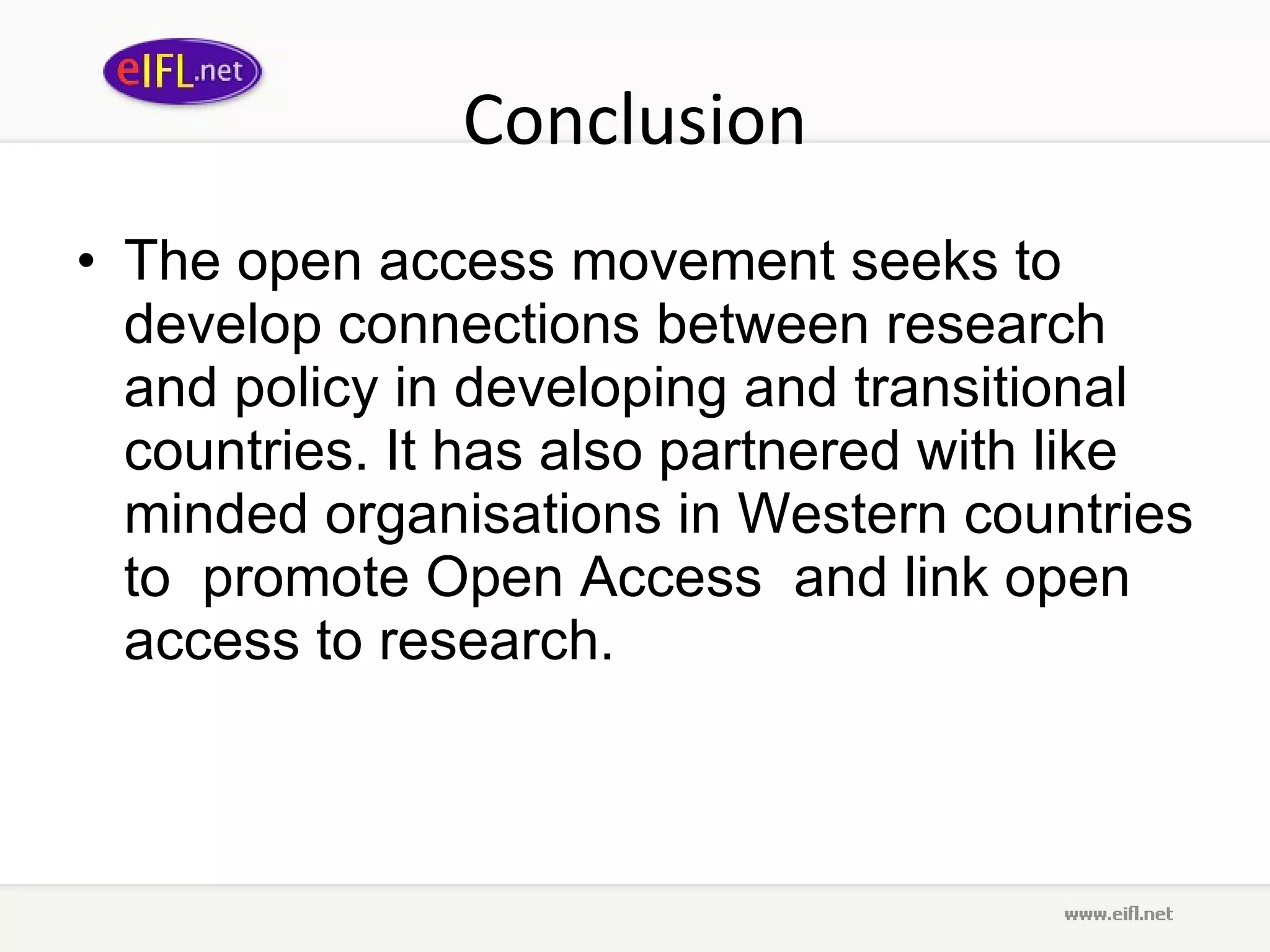 Conclusion The open access movement seeks to develop connections between research and policy in developing and transitional countries. It has also partnered with like minded organisations in Western countries to  promote Open Access  and link open access to research. 