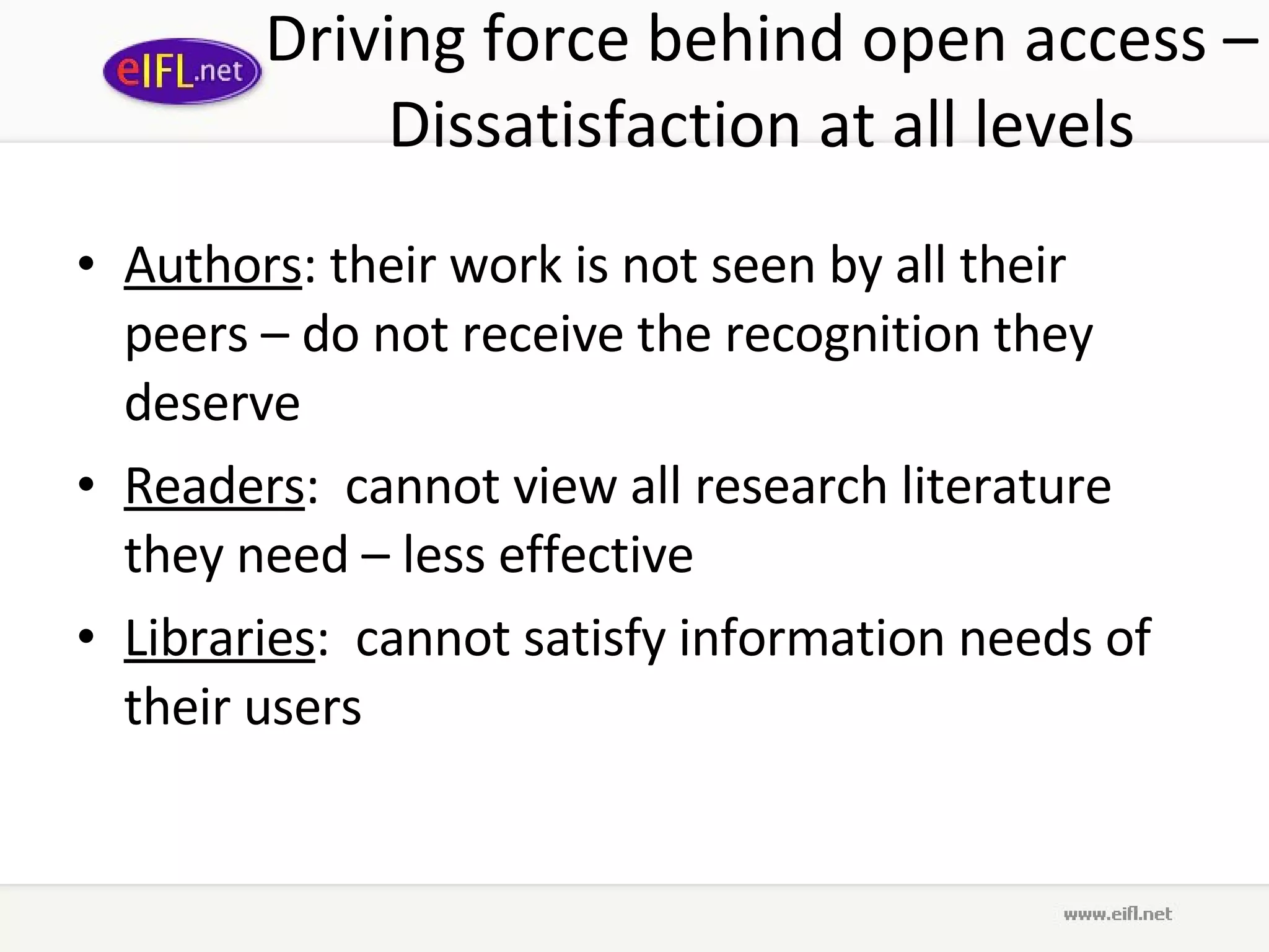 Driving force behind open access – Dissatisfaction at all levels Authors : their work is not seen by all their peers – do not receive the recognition they deserve Readers :  cannot view all research literature they need – less effective Libraries :  cannot satisfy information needs of their users 