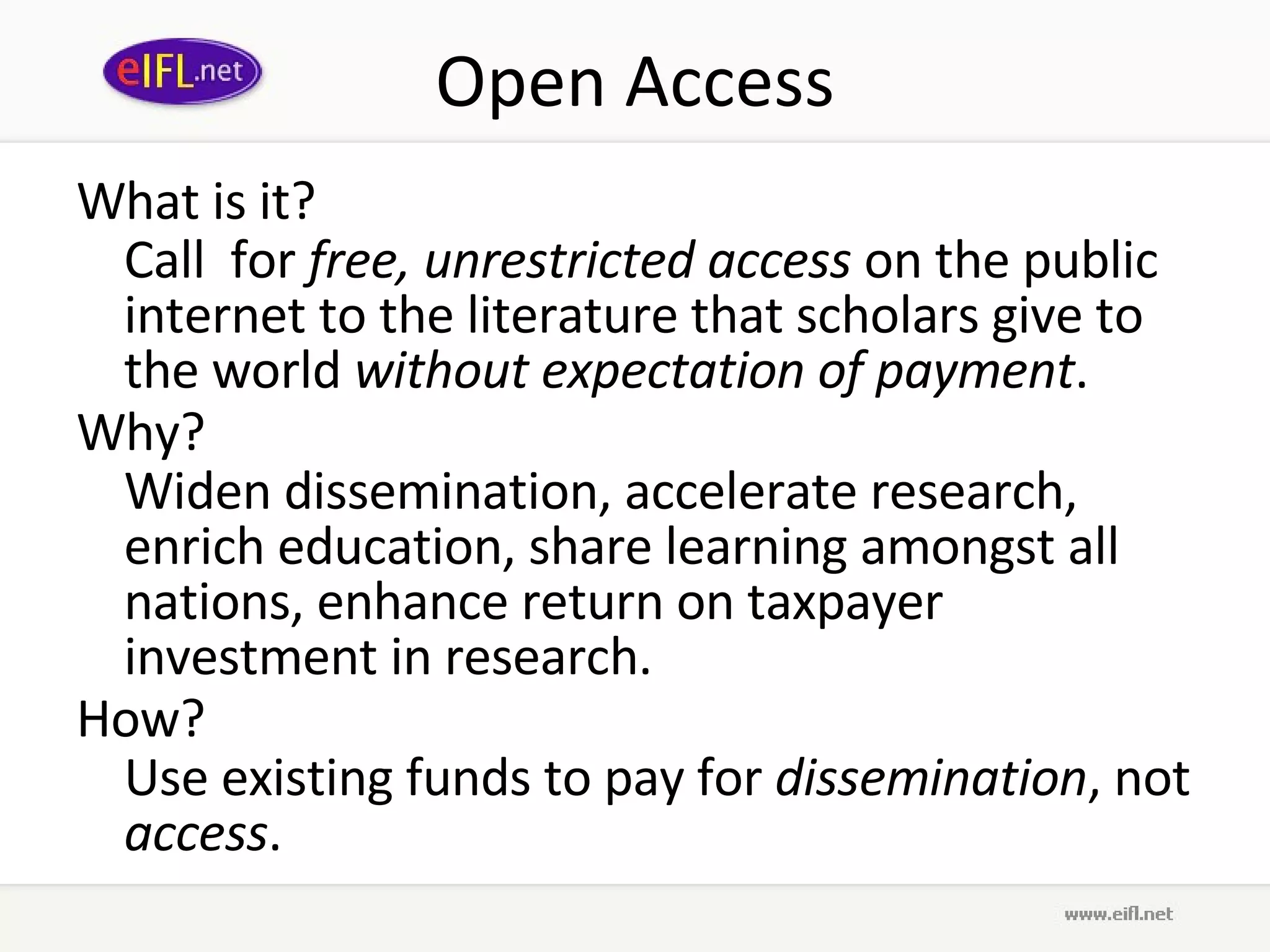 Open Access What is it? Call  for  free, unrestricted access  on the public internet to the literature that scholars give to the world  without expectation of payment . Why?  Widen dissemination, accelerate research, enrich education, share learning amongst all nations, enhance return on taxpayer investment in research. How? Use existing funds to pay for  dissemination , not  access . 