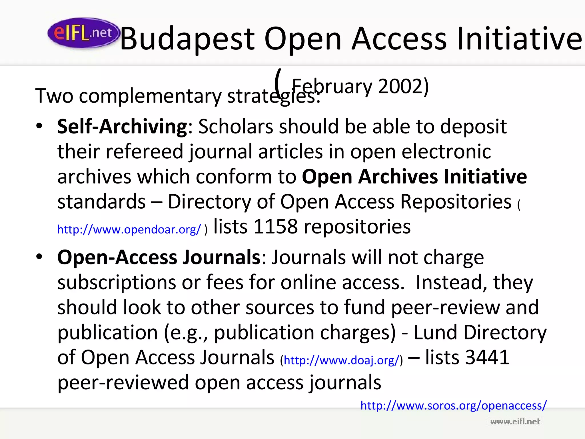Budapest Open Access Initiative (  February 2002) Two complementary strategies:  Self-Archiving : Scholars should be able to deposit their refereed journal articles in open electronic archives which conform to  Open Archives Initiative  standards – Directory of Open Access Repositories  ( http://www.opendoar.org/  )  lists 1158 repositories Open-Access Journals : Journals will not charge subscriptions or fees for online access.  Instead, they should look to other sources to fund peer-review and publication (e.g., publication charges) -  Lund Directory of Open Access Journals  ( http://www.doaj.org/ )  – lists 3441 peer-reviewed open access journals http://www.soros.org/openaccess/   