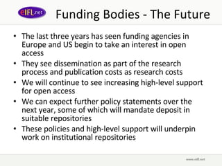 Funding Bodies - The Future The last three years has seen funding agencies in Europe and US begin to take an interest in open access They see dissemination as part of the research process and publication costs as research costs We will continue to see increasing high-level support for open access We can expect further policy statements over the next year, some of which will mandate deposit in suitable repositories These policies and high-level support will underpin work on institutional repositories  