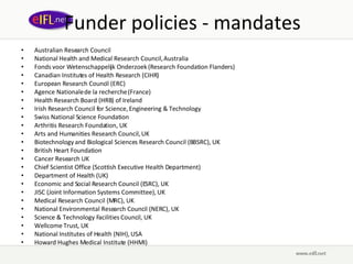 Funder policies - mandates Australian Research Council National Health and Medical Research Council, Australia Fonds voor Wetenschappelijk Onderzoek (Research Foundation Flanders) Canadian Institutes of Health Research (CIHR) European Research Council (ERC) Agence Nationale de la recherche (France) Health Research Board (HRB) of Ireland Irish Research Council for Science, Engineering & Technology Swiss National Science Foundation Arthritis Research Foundation, UK Arts and Humanities Research Council, UK Biotechnology and Biological Sciences Research Council (BBSRC), UK British Heart Foundation Cancer Research UK Chief Scientist Office (Scottish Executive Health Department) Department of Health (UK) Economic and Social Research Council (ESRC), UK JISC (Joint Information Systems Committee), UK Medical Research Council (MRC), UK National Environmental Research Council (NERC), UK Science & Technology Facilities Council, UK Wellcome Trust, UK National Institutes of Health (NIH), USA Howard Hughes Medical Institute (HHMI) 