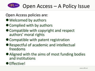Open Access – A Policy Issue Open Access policies are:  Welcomed by authors Complied with by authors Compatible with copyright and respect authors’ moral rights Compatible with patent registration Respectful of academic and intellectual freedoms Aligned with the aims of most funding bodies and institutions Effective! 