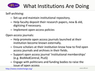 What Institutions Are Doing Self-archiving: Set-up and maintain institutional repository.  Help faculty deposit their research papers, new & old, digitizing if necessary.  Implement open-access policies Open-access journals: Help promote open access journals launched at their institution become known externally.  Ensure scholars at their institution know how to find open access journals and archives in their fields.  Support open access journal ‘institutional memberships’ (e.g. BioMedCentral, PLoS) Engage with politicians and funding bodies to raise the issue of open access http://www.createchange.org/ 