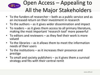 Open Access – Appealing to  All the Major Stakeholders To the funders of researcher – both as a public service and as an increased return on their investment in research To the authors – as it gives wider dissemination and impact To readers – as it gives them access to all primary literature, making the most important ‘research tool’ more powerful To editors and reviewers – as they feel their work is more valued To the libraries – as it allows them to meet the information needs of their users To the institutions – as it increases their presence and prestige To small and society publishers – as it gives them a survival strategy and fits with their central remit 