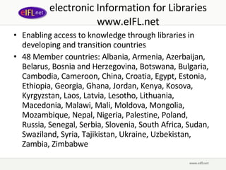 electronic Information for Libraries www.eIFL.net Enabling access to knowledge through libraries in developing and transition countries 48 Member countries: Albania, Armenia, Azerbaijan, Belarus, Bosnia and Herzegovina, Botswana, Bulgaria, Cambodia, Cameroon, China, Croatia, Egypt, Estonia, Ethiopia, Georgia, Ghana, Jordan, Kenya, Kosova, Kyrgyzstan, Laos, Latvia, Lesotho, Lithuania, Macedonia, Malawi, Mali, Moldova, Mongolia, Mozambique, Nepal, Nigeria, Palestine, Poland, Russia, Senegal, Serbia, Slovenia, South Africa, Sudan, Swaziland, Syria, Tajikistan, Ukraine, Uzbekistan, Zambia, Zimbabwe 