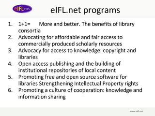 eIFL.net programs 1+1= More and better. The benefits of library consortia Advocating for affordable and fair access to commercially produced scholarly resources   Advocacy for access to knowledge: copyright and libraries   Open access publishing and the building of institutional repositories of local content  Promoting free and open source software for libraries   Strengthening Intellectual Property rights Promoting a culture of cooperation: knowledge and information sharing   