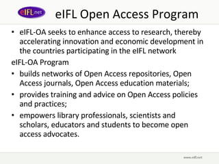 eIFL-OA seeks to enhance access to research, thereby accelerating innovation and economic development in the countries participating in the eIFL network eIFL-OA Program   builds networks of Open Access  repositories,  Open Access  journals,  Open Access  education materials ; provides training and advice on Open Access policies and practices; empowers library professionals, scientists and scholars, educators and students to become open access advocates. eIFL Open Access Program 