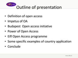 Outline of presentation Definition of open access Impetus of OA Budapest  Open access initiative Power of Open Access Eifl Open Access programme Some specific examples of country application Conclude 