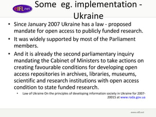 Some  eg. implementation - Ukraine Since January 2007 Ukraine has a law - proposed mandate for open access to publicly funded research.  It was widely supported by most of the Parliament members.  And it is already the second parliamentary inquiry mandating the Cabinet of Ministers to take actions on creating favourable conditions for developing open access repositories in archives, libraries, museums, scientific and research institutions with open access condition to state funded research.  Law of Ukraine On the principles of developing information society in Ukraine for 2007-20015 at  www.rada.gov.ua 