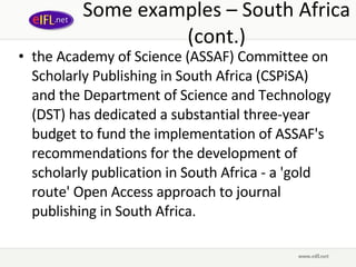 Some examples – South Africa (cont.) the Academy of Science (ASSAF) Committee on Scholarly Publishing in South Africa (CSPiSA) and the Department of Science and Technology (DST) has dedicated a substantial three-year budget to fund the implementation of ASSAF's recommendations for the development of scholarly publication in South Africa - a 'gold route' Open Access approach to journal publishing in South Africa.  
