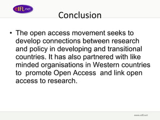 Conclusion The open access movement seeks to develop connections between research and policy in developing and transitional countries. It has also partnered with like minded organisations in Western countries to  promote Open Access  and link open access to research. 