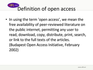 Definition of open access In using the term 'open access‘, we mean the free availability of peer-reviewed literature on the public internet, permitting any user to read, download, copy, distribute, print, search, or link to the full texts of the articles. (Budapest Open Access Initiative, February 2002) 