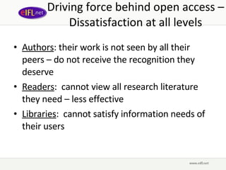 Driving force behind open access – Dissatisfaction at all levels Authors : their work is not seen by all their peers – do not receive the recognition they deserve Readers :  cannot view all research literature they need – less effective Libraries :  cannot satisfy information needs of their users 