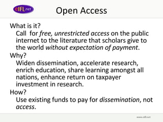 Open Access What is it? Call  for  free, unrestricted access  on the public internet to the literature that scholars give to the world  without expectation of payment . Why?  Widen dissemination, accelerate research, enrich education, share learning amongst all nations, enhance return on taxpayer investment in research. How? Use existing funds to pay for  dissemination , not  access . 