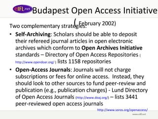 Budapest Open Access Initiative (  February 2002) Two complementary strategies:  Self-Archiving : Scholars should be able to deposit their refereed journal articles in open electronic archives which conform to  Open Archives Initiative  standards – Directory of Open Access Repositories  ( http://www.opendoar.org/  )  lists 1158 repositories Open-Access Journals : Journals will not charge subscriptions or fees for online access.  Instead, they should look to other sources to fund peer-review and publication (e.g., publication charges) -  Lund Directory of Open Access Journals  ( http://www.doaj.org/ )  – lists 3441 peer-reviewed open access journals http://www.soros.org/openaccess/   