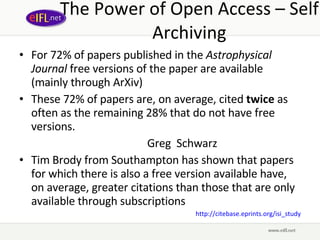The Power of Open Access – Self Archiving For 72% of papers published in the  Astrophysical Journal  free versions of the paper are available (mainly through ArXiv) These 72% of papers are, on average, cited   twice  as often as the remaining 28% that do not have free versions. Greg  Schwarz  Tim Brody from Southampton has shown that papers for which there is also a free version available have, on average, greater citations than those that are only available through subscriptions http://citebase.eprints.org/isi_study 