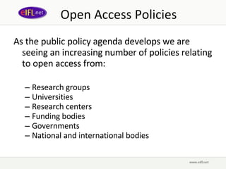 Open Access Policies As the public policy agenda develops we are seeing an increasing number of policies relating to open access from: Research  groups Universities Research centers Funding bodies Governments National and international bodies 