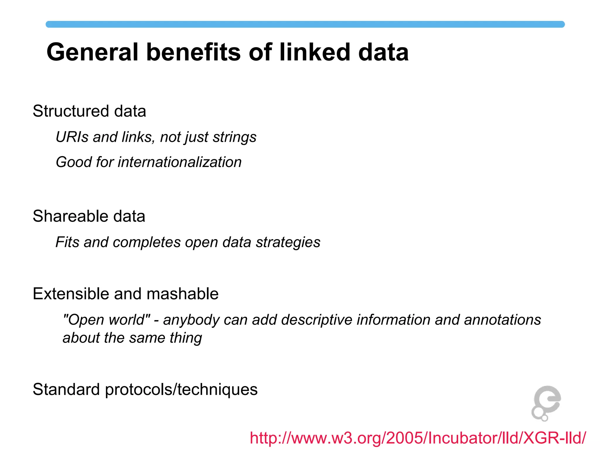 General benefits of linked data 
Structured data 
URIs and links, not just strings 
Good for internationalization 
Shareable data 
Fits and completes open data strategies 
Extensible and mashable 
"Open world" - anybody can add descriptive information and annotations 
about the same thing 
Standard protocols/techniques 
http://www.w3.org/2005/Incubator/lld/XGR-lld/ 
 