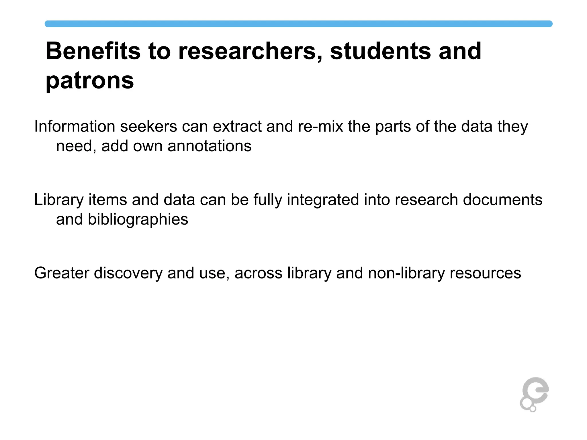 Benefits to researchers, students and 
patrons 
Information seekers can extract and re-mix the parts of the data they 
need, add own annotations 
Library items and data can be fully integrated into research documents 
and bibliographies 
Greater discovery and use, across library and non-library resources 
 