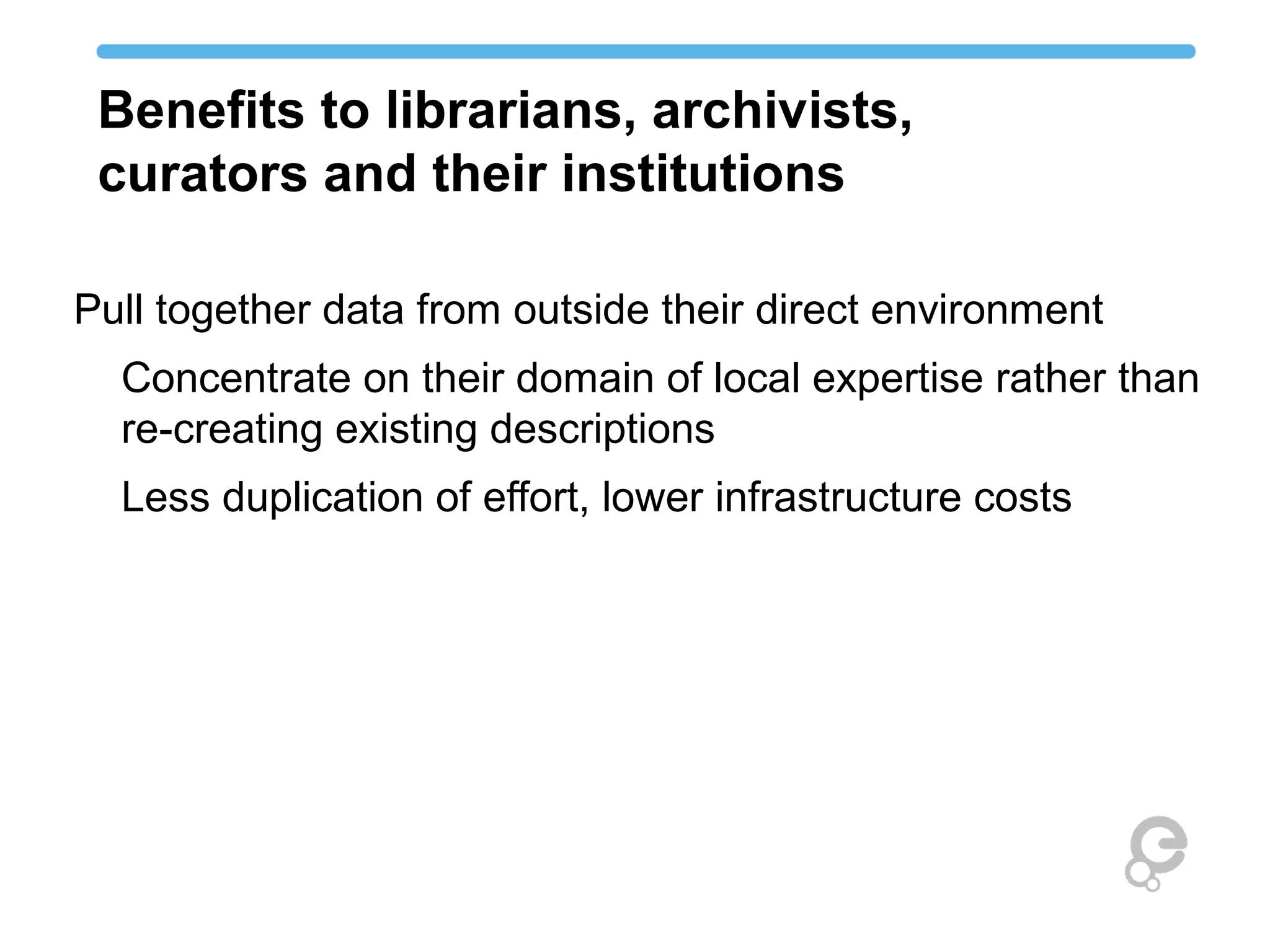 Benefits to librarians, archivists, 
curators and their institutions 
Pull together data from outside their direct environment 
Concentrate on their domain of local expertise rather than 
re-creating existing descriptions 
Less duplication of effort, lower infrastructure costs 
 