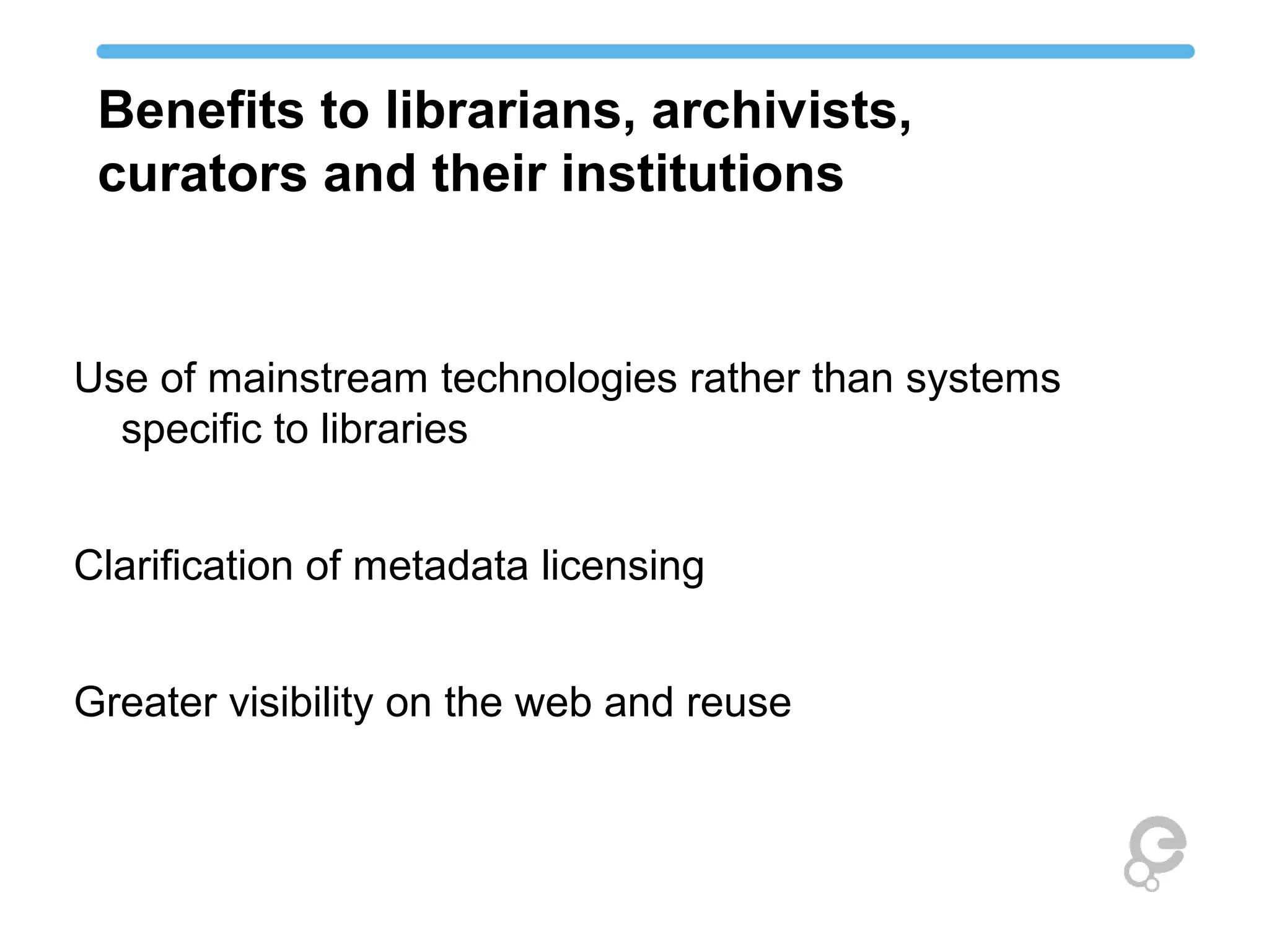 Benefits to librarians, archivists, 
curators and their institutions 
Use of mainstream technologies rather than systems 
specific to libraries 
Clarification of metadata licensing 
Greater visibility on the web and reuse 
 