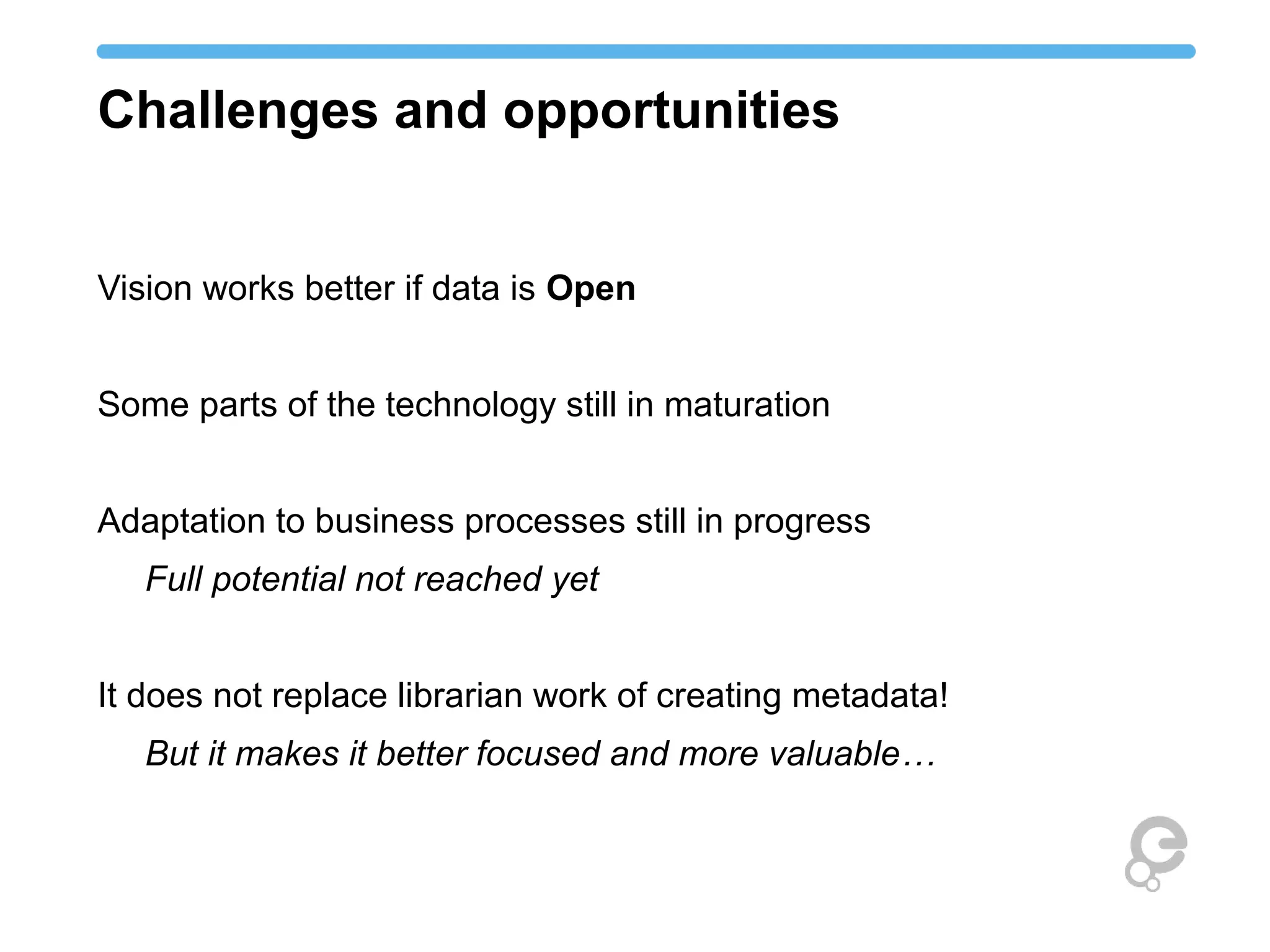 Challenges and opportunities 
Vision works better if data is Open 
Some parts of the technology still in maturation 
Adaptation to business processes still in progress 
Full potential not reached yet 
It does not replace librarian work of creating metadata! 
But it makes it better focused and more valuable… 
 