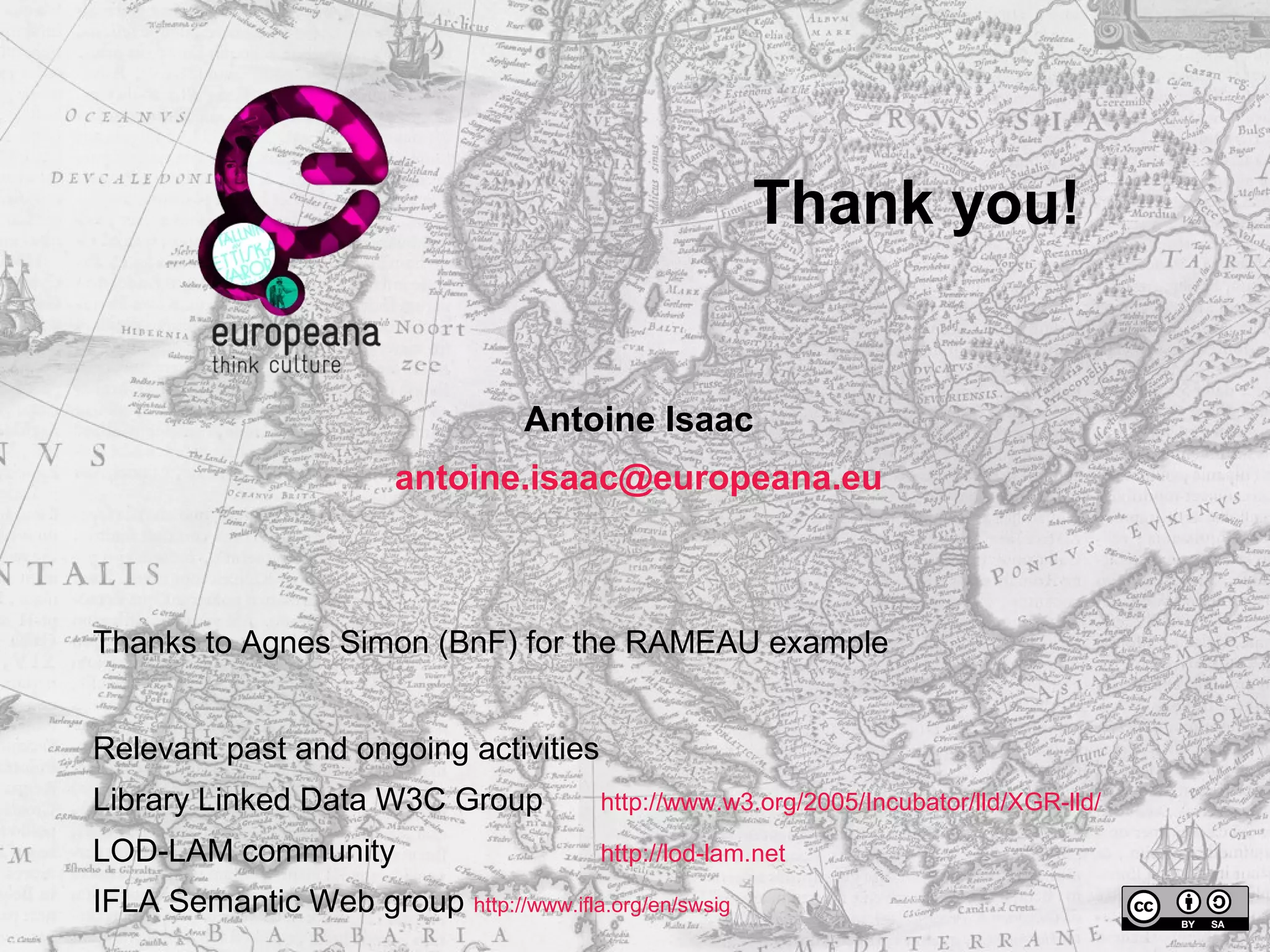Thank you! 
Antoine Isaac 
antoine.isaac@europeana.eu 
Thanks to Agnes Simon (BnF) for the RAMEAU example 
Relevant past and ongoing activities 
Library Linked Data W3C Group http://www.w3.org/2005/Incubator/lld/XGR-lld/ 
LOD-LAM community http://lod-lam.net 
IFLA Semantic Web group http://www.ifla.org/en/swsig 

