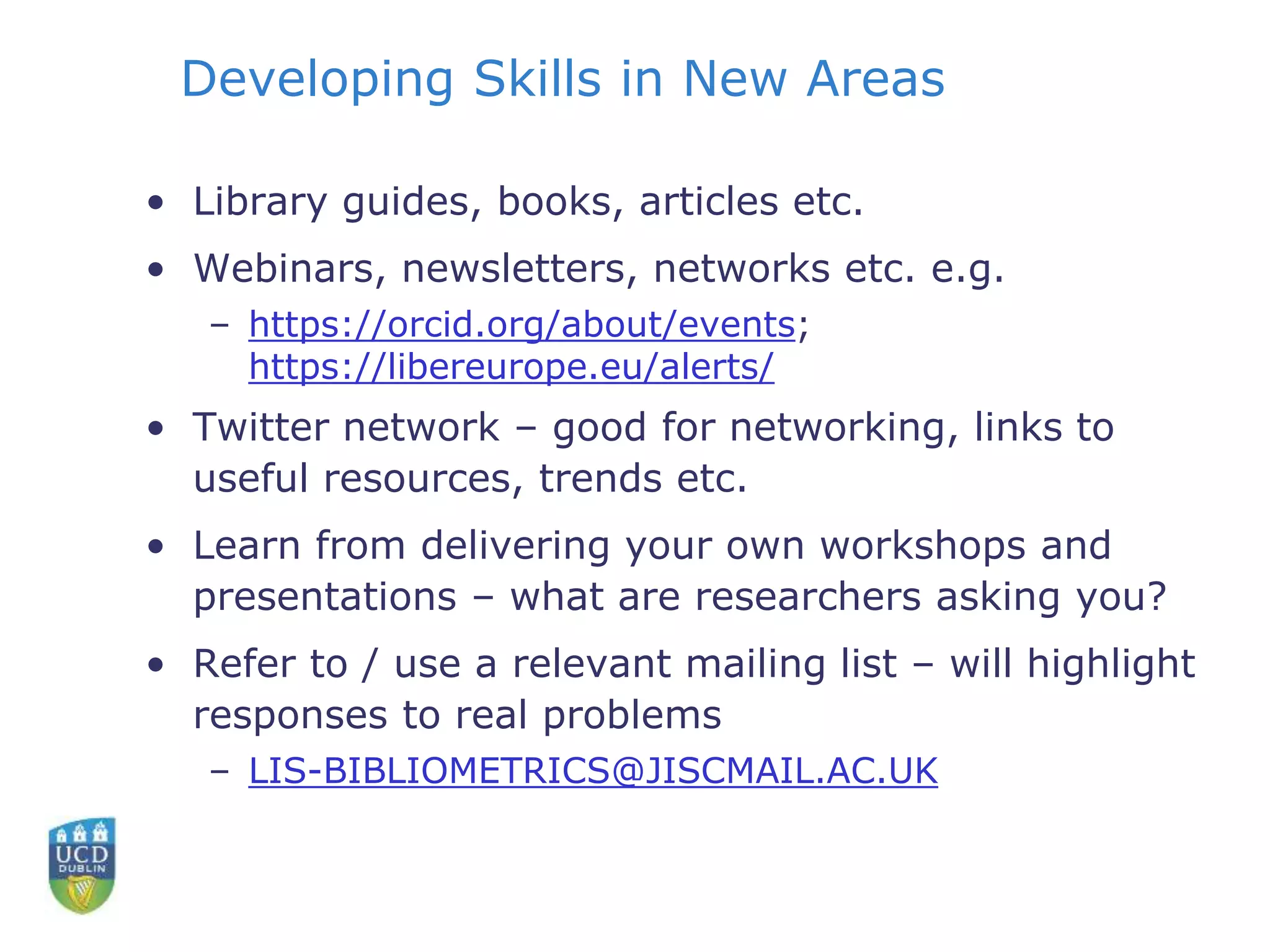 Developing Skills in New Areas
• Library guides, books, articles etc.
• Webinars, newsletters, networks etc. e.g.
– https://orcid.org/about/events;
https://libereurope.eu/alerts/
• Twitter network – good for networking, links to
useful resources, trends etc.
• Learn from delivering your own workshops and
presentations – what are researchers asking you?
• Refer to / use a relevant mailing list – will highlight
responses to real problems
– LIS-BIBLIOMETRICS@JISCMAIL.AC.UK
 