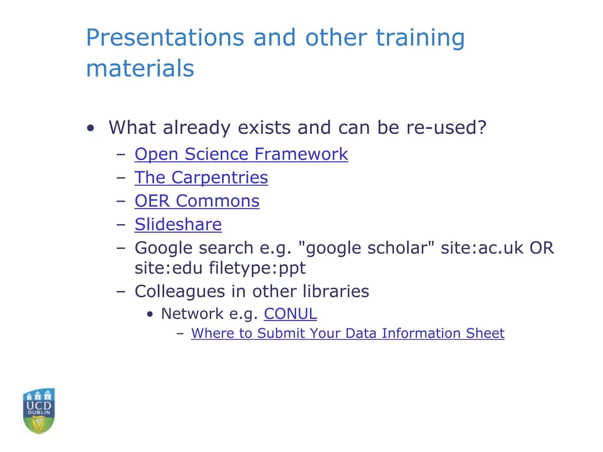 Presentations and other training
materials
• What already exists and can be re-used?
– Open Science Framework
– The Carpentries
– OER Commons
– Slideshare
– Google search e.g. "google scholar" site:ac.uk OR
site:edu filetype:ppt
– Colleagues in other libraries
• Network e.g. CONUL
– Where to Submit Your Data Information Sheet
 