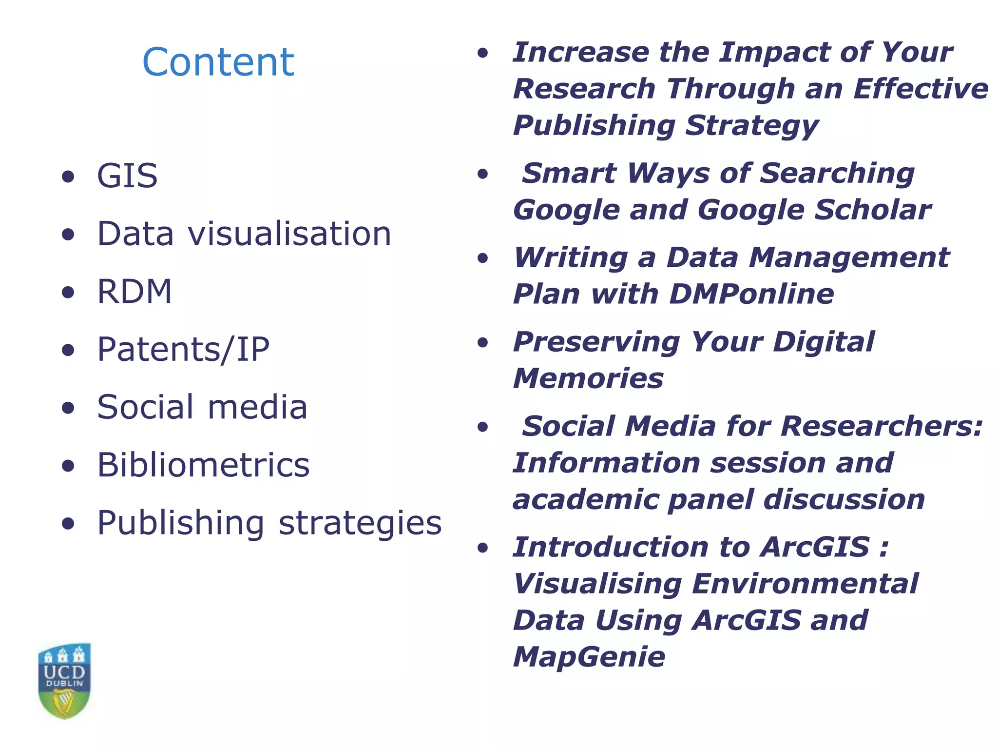 Content
• GIS
• Data visualisation
• RDM
• Patents/IP
• Social media
• Bibliometrics
• Publishing strategies
• Increase the Impact of Your
Research Through an Effective
Publishing Strategy
• Smart Ways of Searching
Google and Google Scholar
• Writing a Data Management
Plan with DMPonline
• Preserving Your Digital
Memories
• Social Media for Researchers:
Information session and
academic panel discussion
• Introduction to ArcGIS :
Visualising Environmental
Data Using ArcGIS and
MapGenie
 