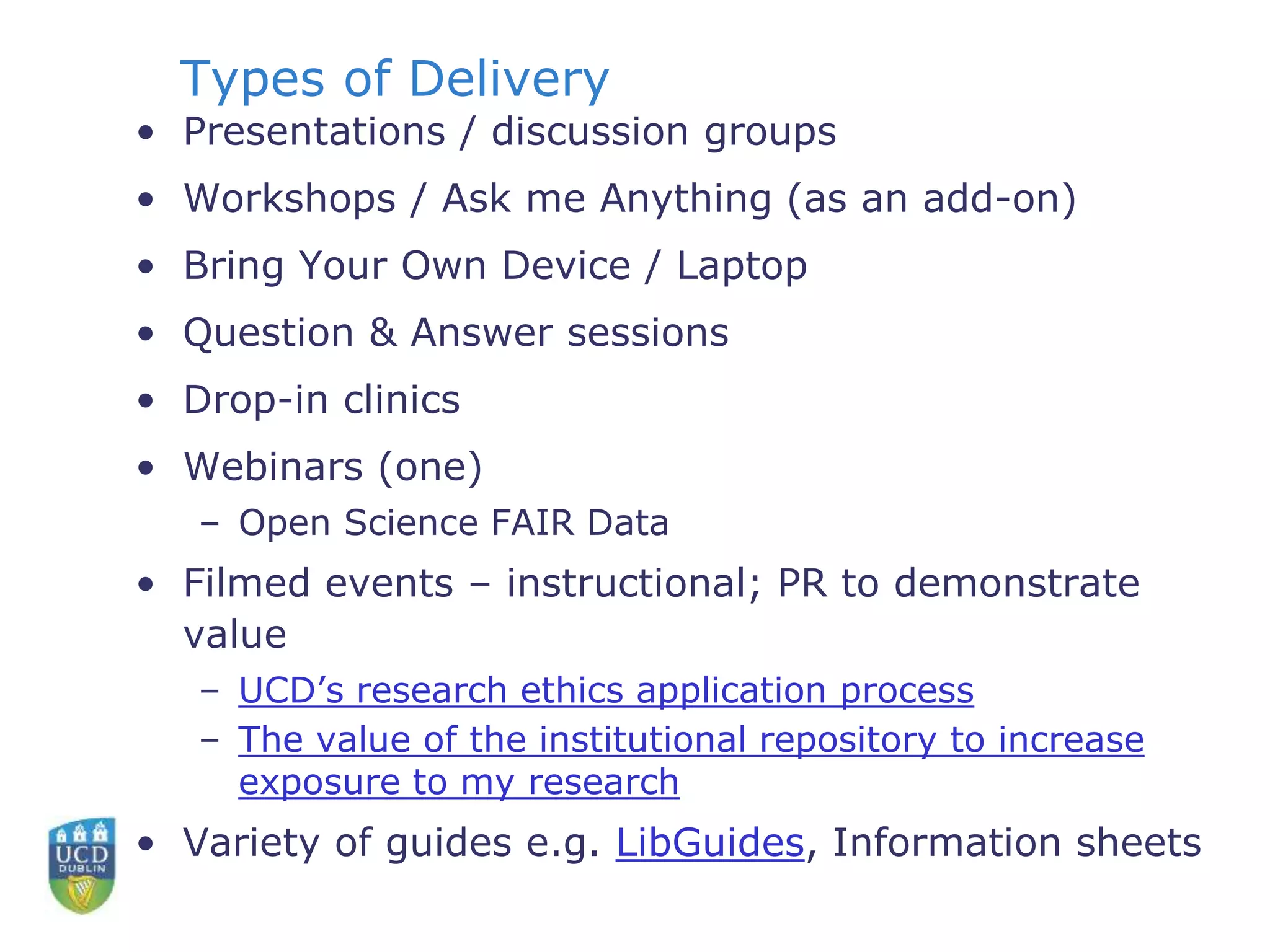 Types of Delivery
• Presentations / discussion groups
• Workshops / Ask me Anything (as an add-on)
• Bring Your Own Device / Laptop
• Question & Answer sessions
• Drop-in clinics
• Webinars (one)
– Open Science FAIR Data
• Filmed events – instructional; PR to demonstrate
value
– UCD’s research ethics application process
– The value of the institutional repository to increase
exposure to my research
• Variety of guides e.g. LibGuides, Information sheets
 