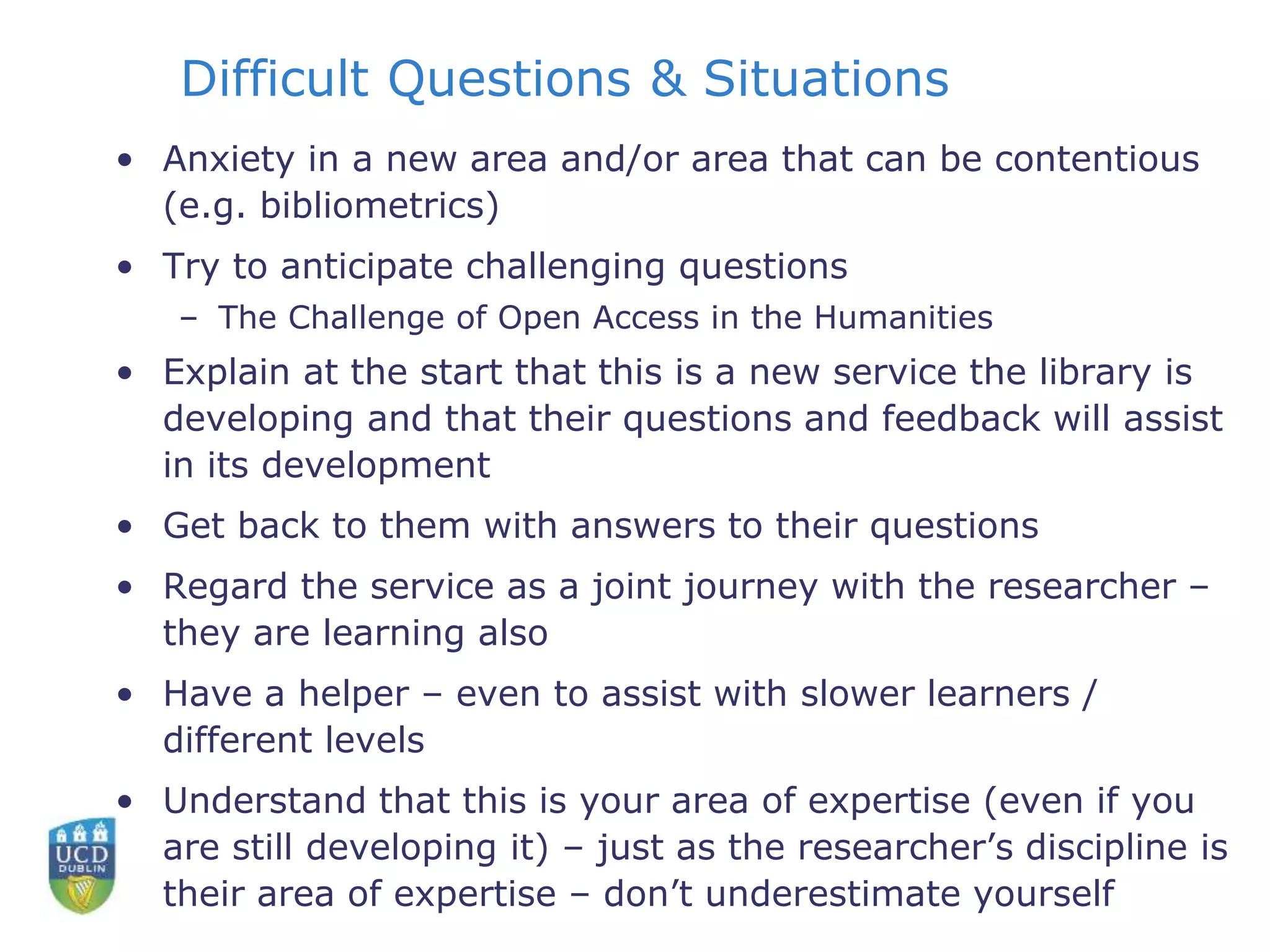 Difficult Questions & Situations
• Anxiety in a new area and/or area that can be contentious
(e.g. bibliometrics)
• Try to anticipate challenging questions
– The Challenge of Open Access in the Humanities
• Explain at the start that this is a new service the library is
developing and that their questions and feedback will assist
in its development
• Get back to them with answers to their questions
• Regard the service as a joint journey with the researcher –
they are learning also
• Have a helper – even to assist with slower learners /
different levels
• Understand that this is your area of expertise (even if you
are still developing it) – just as the researcher’s discipline is
their area of expertise – don’t underestimate yourself
 