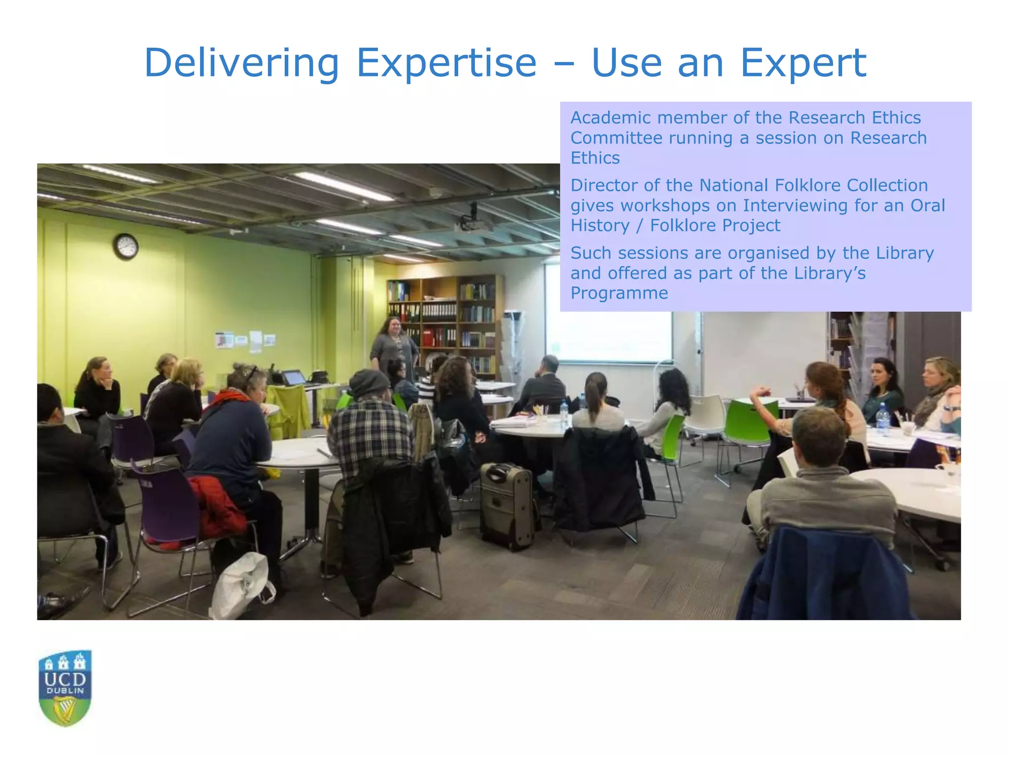 Delivering Expertise – Use an Expert
Academic member of the Research Ethics
Committee running a session on Research
Ethics
Director of the National Folklore Collection
gives workshops on Interviewing for an Oral
History / Folklore Project
Such sessions are organised by the Library
and offered as part of the Library’s
Programme
 