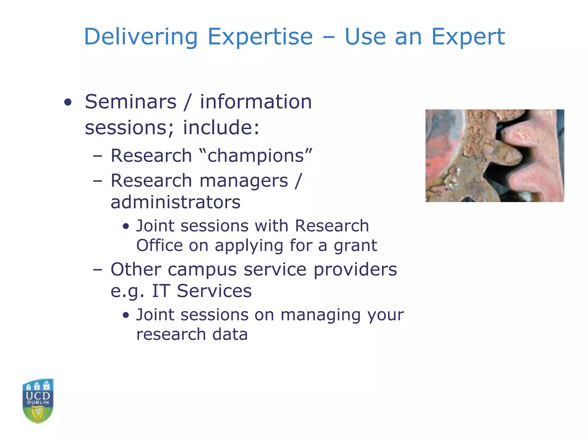 Delivering Expertise – Use an Expert
• Seminars / information
sessions; include:
– Research “champions”
– Research managers /
administrators
• Joint sessions with Research
Office on applying for a grant
– Other campus service providers
e.g. IT Services
• Joint sessions on managing your
research data
 