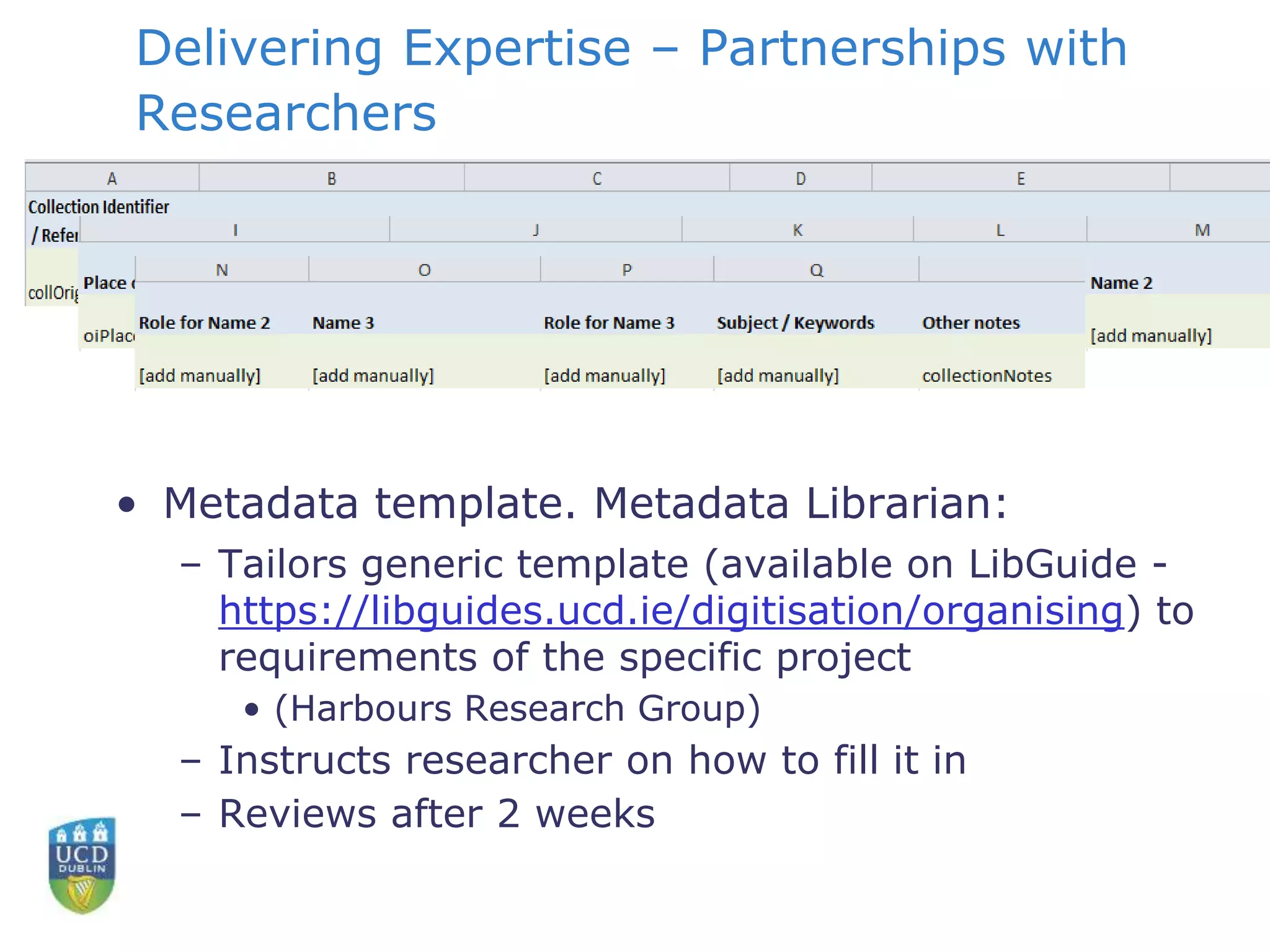 Delivering Expertise – Partnerships with
Researchers
• Metadata template. Metadata Librarian:
– Tailors generic template (available on LibGuide -
https://libguides.ucd.ie/digitisation/organising) to
requirements of the specific project
• (Harbours Research Group)
– Instructs researcher on how to fill it in
– Reviews after 2 weeks
 