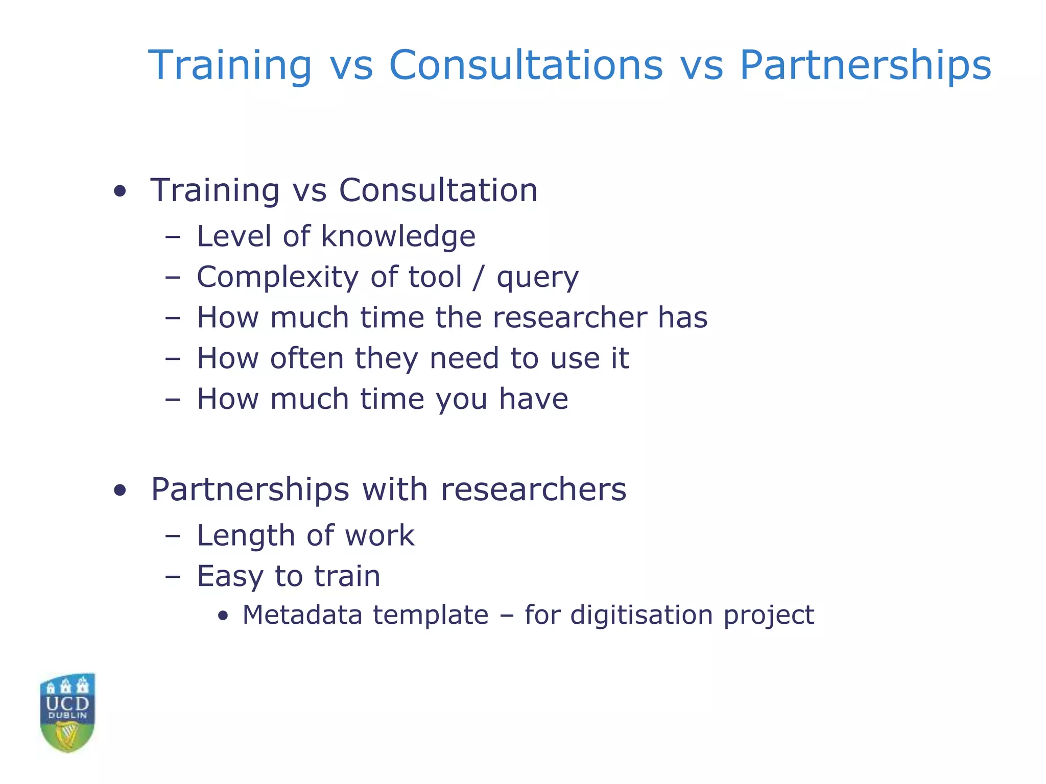 Training vs Consultations vs Partnerships
• Training vs Consultation
– Level of knowledge
– Complexity of tool / query
– How much time the researcher has
– How often they need to use it
– How much time you have
• Partnerships with researchers
– Length of work
– Easy to train
• Metadata template – for digitisation project
 