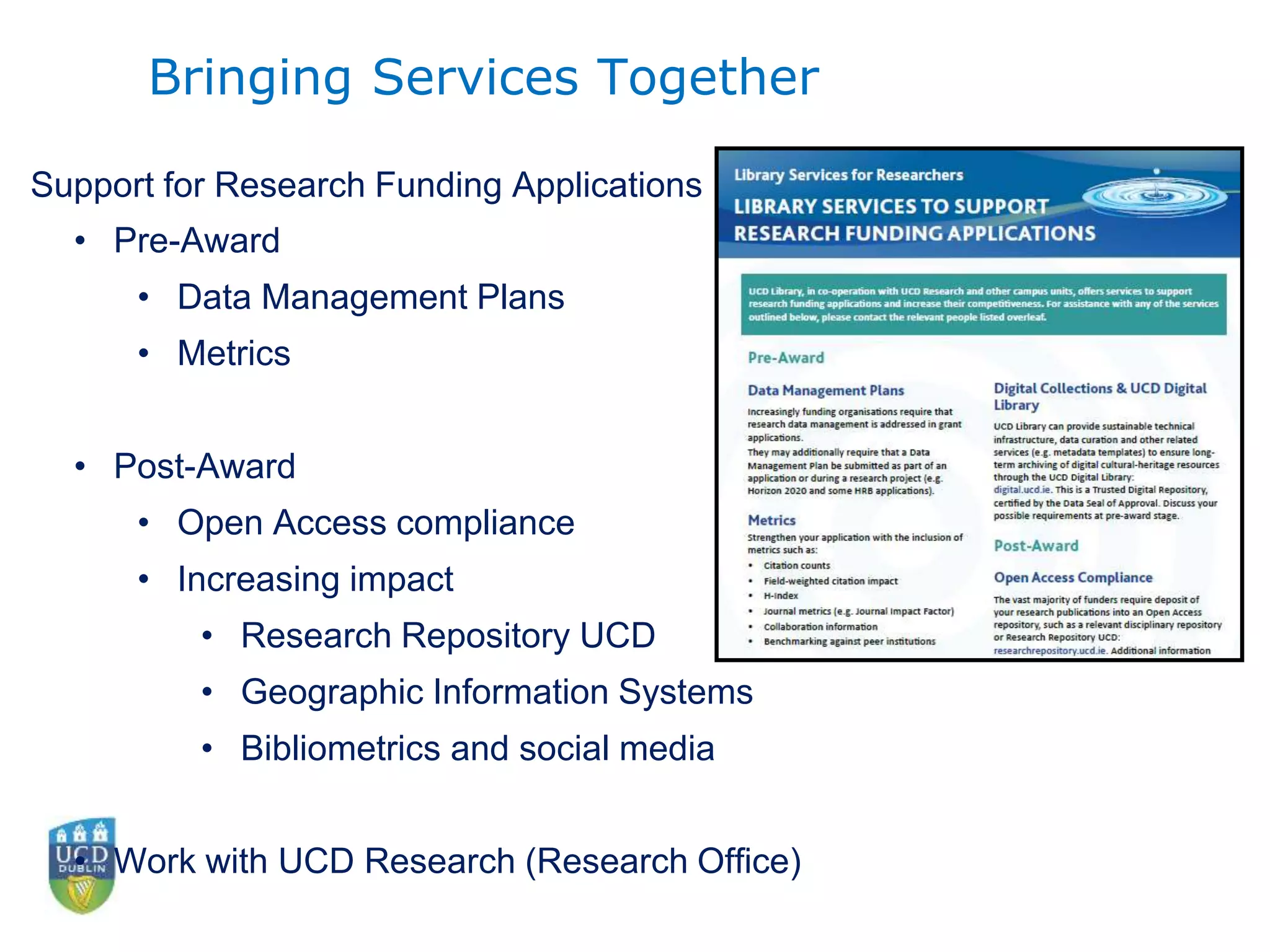 • Pre-Award
• Data Management Plans
• Metrics
• Post-Award
• Open Access compliance
• Increasing impact
• Research Repository UCD
• Geographic Information Systems
• Bibliometrics and social media
• Work with UCD Research (Research Office)
Support for Research Funding Applications
Bringing Services Together
 