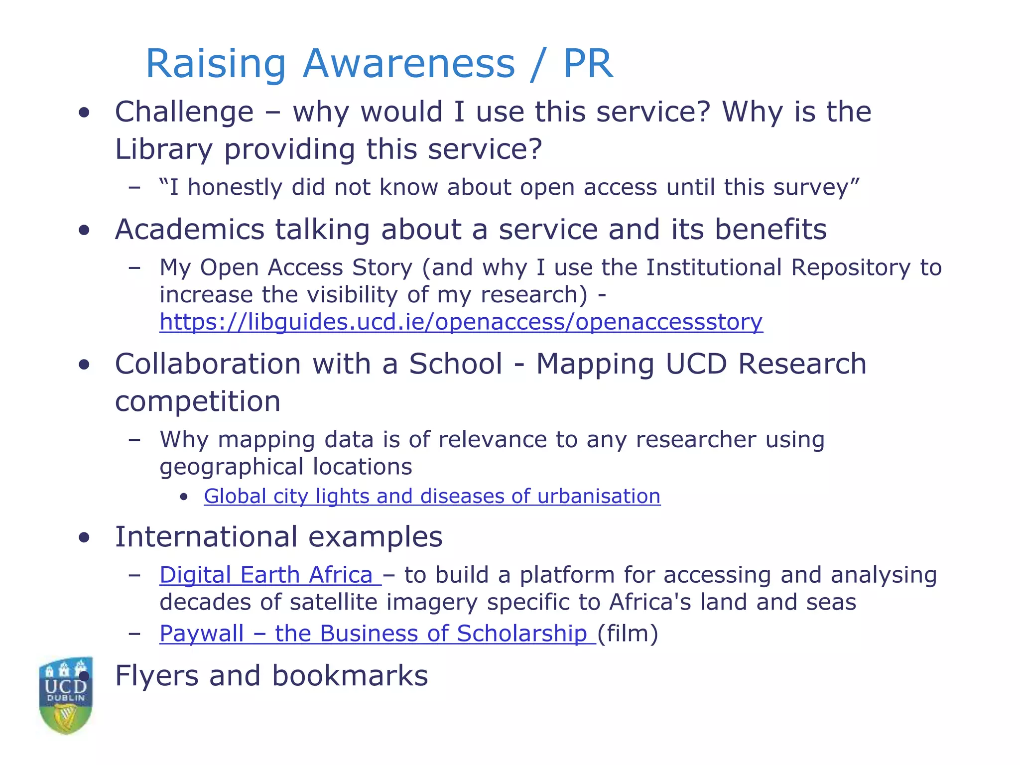 Raising Awareness / PR
• Challenge – why would I use this service? Why is the
Library providing this service?
– “I honestly did not know about open access until this survey”
• Academics talking about a service and its benefits
– My Open Access Story (and why I use the Institutional Repository to
increase the visibility of my research) -
https://libguides.ucd.ie/openaccess/openaccessstory
• Collaboration with a School - Mapping UCD Research
competition
– Why mapping data is of relevance to any researcher using
geographical locations
• Global city lights and diseases of urbanisation
• International examples
– Digital Earth Africa – to build a platform for accessing and analysing
decades of satellite imagery specific to Africa's land and seas
– Paywall – the Business of Scholarship (film)
• Flyers and bookmarks
 