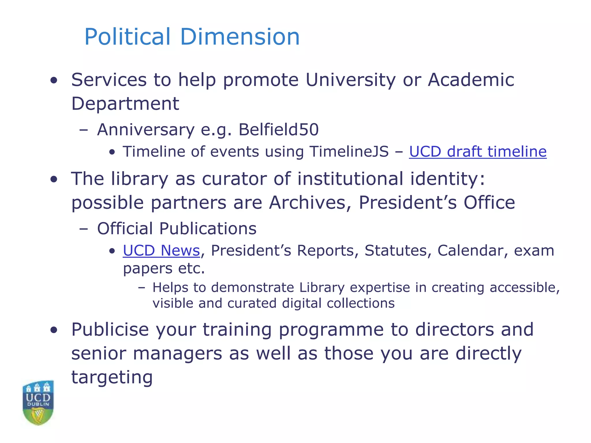 Political Dimension
• Services to help promote University or Academic
Department
– Anniversary e.g. Belfield50
• Timeline of events using TimelineJS – UCD draft timeline
• The library as curator of institutional identity:
possible partners are Archives, President’s Office
– Official Publications
• UCD News, President’s Reports, Statutes, Calendar, exam
papers etc.
– Helps to demonstrate Library expertise in creating accessible,
visible and curated digital collections
• Publicise your training programme to directors and
senior managers as well as those you are directly
targeting
 